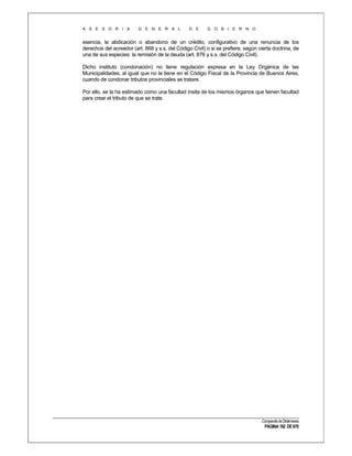A S E S O R I A

G E N E R A L

D E

G O B I E R N O

esencia, la abdicación o abandono de un crédito, configurativo de una renuncia de los
derechos del acreedor (art. 868 y s.s. del Código Civil) o si se prefiere, según cierta doctrina, de
una de sus especies: la remisión de la deuda (art. 876 y s.s. del Código Civil).
Dicho instituto (condonación) no tiene regulación expresa en la Ley Orgánica de las
Municipalidades, al igual que no la tiene en el Código Fiscal de la Provincia de Buenos Aires,
cuando de condonar tributos provinciales se tratare.
Por ello, se la ha estimado como una facultad ínsita de los mismos órganos que tienen facultad
para crear el tributo de que se trate.

Compendio de Dictámenes

PÁGINA 192 DE 670

 
