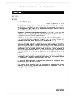 A S E S O R I A

G E N E R A L

D E

G O B I E R N O

CONDONACIÓN
SUPUESTOS
LÍMITES
Expediente Nº 2113-894/01
(Artículos 34, 35, 36, 109, 110 y 278)
La condonación constituye por su esencia, la abdicación o abandono de un crédito,
configurativo de una renuncia de los derechos del acreedor (artículo 868 y ss. del Código Civil)
o si se prefiere, según cierta doctrina, de una de sus especies, la remisión de la deuda (artículo
876 y ss. del mismo Código de fondo).
Esta Asesoría General de Gobierno ha dicho (expedientes 2113-3320/94 y 2113-1126/97) que
el Municipio tiene facultades para condonar multas aplicadas por el Departamento Ejecutivo,
originadas en infracciones a las ordenanzas municipales.
Asimismo, es del caso agregar que el propio Código de Faltas Municipales establece que,
entre otras causales la acción y la pena se extinguen: “...Por la condonación efectuada con
arreglo a las disposiciones legales" (artículo 16 inc. b) del Decreto-Ley 8751/77).
Ahora bien, sentada de este modo la facultad de los Municipios de realizar condonaciones,
resta determinar cuál es el órgano competente para resolver estas cuestiones. Al respecto, es
opinión de este Organismo Asesor que todo régimen de condonación de multas aplicadas por
el Departamento Ejecutivo, importa introducir una modificación en el cálculo de los recursos
presupuestados para la Comuna, que sólo puede sancionar el Concejo Deliberante a
propuesta del otro Departamento Municipal, en mérito a las atribuciones conferidas por los
artículos 34, 35, 36, 109 y 110 de la Ley Orgánica de las Municipalidades (Decreto-Ley
6769/58).
En lo que hace a la condonación de deudas por tasas, cabe destacar que el instituto de la
condonación no tiene regulación expresa en la Ley Orgánica de las Municipalidades, al igual
que no la tiene en el Código Fiscal de la Provincia de Buenos Aires.
Por ello, se la ha estimado como una facultad insita de los mismos órganos que tienen
potestades para crear el tributo de que se trate.
En el supuesto que se plantea, se trataría de una facultad que puede ejercer el Concejo
Deliberante, sin perjuicio de la potestad del Departamento Ejecutivo de promulgar o vetar, y de
la consiguiente publicación de la norma.

Compendio de Dictámenes

PÁGINA 193 DE 670

 