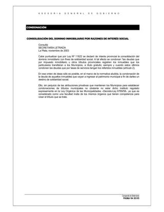 A S E S O R I A

G E N E R A L

D E

G O B I E R N O

CONDONACIÓN

CONSOLIDACIÓN DEL DOMINIO INMOBILIARIO POR RAZONES DE INTERÉS SOCIAL
Consulta
SECRETARÍA LETRADA
La Plata, noviembre de 2003
Cabe puntualizar que por Ley Nº 11622 se declaró de interés provincial la consolidación del
dominio inmobiliario con fines de solidaridad social. A tal efecto se condonan “las deudas que
por impuesto inmobiliario u otros tributos provinciales registren los inmuebles que los
particulares transfieran a los Municipios, a título gratuito; siempre y cuando estos últimos
condonen las deudas que por tasas de servicios tengan los referidos inmuebles (artículo 2).
En ese orden de ideas sólo es posible, en el marco de la normativa aludida, la condonación de
la deuda de aquellos inmuebles que vayan a ingresar al patrimonio municipal a fin de darles un
destino de solidaridad social.
Ello, sin perjuicio de las atribuciones privativas que mantienen los Municipios para establecer
condonaciones de tributos municipales no obstante no estar dicho instituto regulado
expresamente en la Ley Orgánica de las Municipalidades –Decreto-Ley 6769/58-, ya que es
considerado como una facultad insita de los mismos órganos que tienen competencia para
crear el tributo que se trate.

Compendio de Dictámenes

PÁGINA 194 DE 670

 