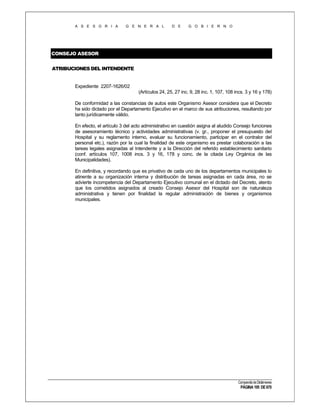 A S E S O R I A

G E N E R A L

D E

G O B I E R N O

CONSEJO ASESOR
ATRIBUCIONES DEL INTENDENTE

Expediente 2207-1626/02
(Artículos 24, 25, 27 inc. 9, 28 inc. 1, 107, 108 incs. 3 y 16 y 178)
De conformidad a las constancias de autos este Organismo Asesor considera que el Decreto
ha sido dictado por el Departamento Ejecutivo en el marco de sus atribuciones, resultando por
tanto jurídicamente válido.
En efecto, el artículo 3 del acto administrativo en cuestión asigna al aludido Consejo funciones
de asesoramiento técnico y actividades administrativas (v. gr., proponer el presupuesto del
Hospital y su reglamento interno, evaluar su funcionamiento, participar en el contralor del
personal etc.), razón por la cual la finalidad de este organismo es prestar colaboración a las
tareas legales asignadas al Intendente y a la Dirección del referido establecimiento sanitario
(conf. artículos 107, 1008 incs. 3 y 16, 178 y conc. de la citada Ley Orgánica de las
Municipalidades).
En definitiva, y recordando que es privativo de cada uno de los departamentos municipales lo
atinente a su organización interna y distribución de tareas asignadas en cada área, no se
advierte incompetencia del Departamento Ejecutivo comunal en el dictado del Decreto, atento
que los cometidos asignados al creado Consejo Asesor del Hospital son de naturaleza
administrativa y tienen por finalidad la regular administración de bienes y organismos
municipales.

Compendio de Dictámenes

PÁGINA 195 DE 670

 
