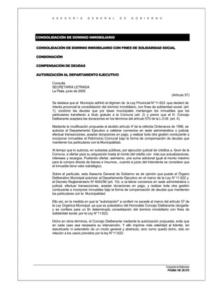 A S E S O R I A

G E N E R A L

D E

G O B I E R N O

CONSOLIDACIÓN DE DOMINIO INMOBILIARIO
CONSOLIDACIÓN DE DOMINIO INMOBILIARIO CON FINES DE SOLIDARIDAD SOCIAL
CONDONACIÓN
COMPENSACIÓN DE DEUDAS
AUTORIZACIÓN AL DEPARTAMENTO EJECUTIVO
Consulta
SECRETARÍA LETRADA
La Plata, junio de 2005
(Artículo 57)
Se destaca que el Municipio adhirió al régimen de la Ley Provincial N° 11.622 -que declaró de
interés provincial la consolidación del dominio inmobiliario, con fines de solidaridad social. (art.
1); condonó las deudas que por tasas municipales mantengan los inmuebles que los
particulares transfieran a título gratuito a la Comuna (art. 2) y previo que el H. Concejo
Deliberante aceptara las donaciones en los términos del artículo 570 de la L.O.M. (art. 4).
Mediante la modificación propuesta al aludido artículo 4° de la referida Ordenanza de 1996, se
autoriza al Departamento Ejecutivo a celebrar convenios en sede administrativa o judicial,
efectuar transacciones, aceptar donaciones en pago, y realizar toda otra gestión conducente a
incorporar inmuebles al Patrimonio Comunal bajo la forma de compensación de deudas que
mantienen los particulares con la Municipalidad.
Al tiempo que lo autoriza, en subastas públicas, por ejecución judicial de créditos a, favor de la
Comuna, a ofertar para su adquisición hasta el monto del crédito con más sus actualizaciones,
intereses y recargos. Pudiendo ofertar, asimismo, una suma adicional igual al monto máximo
para la compra directa de bienes e insumos-, cuando a juicio del Intendente se considere que
el inmueble tiene valor estratégico.
Sobre el particular, esta Asesoría General de Gobierno es de opinión que puede el Órgano
Deliberativo Municipal autorizar al Departamento Ejecutivo en el marco de la Ley N° 11.622 y
el Decreto Reglamentario N° 4042/96 (art. 10)- a ce lebrar convenios en sede administrativa o
judicial, efectuar transacciones, aceptar donaciones en pago, y realizar toda otra gestión
conducente a incorporar inmuebles bajo la forma de compensación de deudas que mantienen
los particulares con la Municipalidad.
Ello así, en la medida en que la "autorización" a conferir no excede el marco del artículo 57 de
la Ley Orgánica Municipal -ya que es potestativo del Honorable Concejo Deliberante otorgarlay se confiere para un fin determinado consolidación del dominio inmobiliario con fines de
solidaridad social, por la Ley N°11.622.
Dicho en otros términos, el Concejo Deliberante mediante la autorización propuesta, evita que
en cada caso sea necesaria su intervención. Y ello imprime más celeridad al trámite, sin
desvirtuarlo ni extenderlo de un modo general y abstracto, sino como quedó dicho, sólo en
relación a los casos previstos por la ley N° 11.622 .

Compendio de Dictámenes

PÁGINA 196 DE 670

 