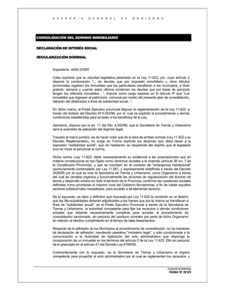 A S E S O R I A

G E N E R A L

D E

G O B I E R N O

CONSOLIDACIÓN DEL DOMINIO INMOBILIARIO
DECLARACIÓN DE INTERÉS SOCIAL
REGULARIZACIÓN DOMINIAL

Expediente 4045-370/97
Cabe expresar que la voluntad legislativa plasmada en la Ley 11.622, por. cuyo artículo 2
dispone la condonación "... de deudas que por impuesto inmobiliario u otros tributos
provinciales registren los inmuebles que los particulares transfieran a los municipios, a título
gratuito, siempre y cuando estos últimos condonen las deudas que por tasas de servicios
tengan los referidos inmuebles... ", impone como cargo expreso en el artículo 4º que “Los
inmuebles que ingresen al patrimonio comunal por medio del presente plan de consolidación,
deberán ser destinados a fines de solidaridad social...”.
En dicho marco, el Poder Ejecutivo provincial dispuso la reglamentación de la Ley 11.622, a
través del dictado del Decreto N° 4.042/96, por el cual se explicitó el procedimiento y demás
condiciones establecidas para acceder a los beneficios de la Ley.
Asimismo, dispuso por el art. 11 del Dto. 4.042/96, que la Secretaría de Tierras y Urbanismo
será la autoridad de aplicación del régimen legal.
Trazado el marco jurídico, es de hacer notar que de la letra de ambas normas (Ley 11.622 y su
Decreto Reglamentario), no surge en Forma explícita los alcances que debe darse a la
expresión "solidaridad social", que sin hesitación se desprende del espíritu que el legislador
tuvo en miras al sancionar la norma.
Dicha norma -Ley 11.622- debe necesariamente su existencia a las prescripciones que en
materia constitucional se han fijado como derechos sociales a la vivienda (artículo 36 inc. 7 de
la Constitución Provincial), y que se inscriben en el contexto de "emergencia habitacional"
oportunamente contemplado por Ley 11.581, y expresamente redefinida a través del Decreto
3426/95 por el cual se creó la Secretaría de Tierras y Urbanismo, como Organismo a través
del cual se canaliza orgánica y funcionalmente las acciones de regularización del dominio de
tierras y desarrollo urbano en todo el territorio de la Provincia, conforme las cuestiones sociales
definidas como prioritarias al máximo nivel del Gobierno Bonaerense, a fin de tutelar aquellos
sectores poblacionales necesitados, para acceder a tal elemental derecho.
De lo expuesto, es claro y definitivo que impuesta por Ley 11.622 la condición en el destino
que las Municipalidades deberán adjudicarles a los bienes que por la misma se transfieran a
fines de "solidaridad social", es el Poder Ejecutivo Provincial a través de la Secretaría de
Tierras y Urbanismo, la autoridad competente para fijar los recaudos y demás condiciones
sociales que deberán necesariamente cumplirse para acceder al procedimiento de
consolidación sancionado, sin perjuicio del oportuno contralor por parte de dicho Organismo
en relación al efectivo cumplimiento en el tiempo de tales lineamientos.
Respecto de la adhesión de los Municipios al procedimiento de consolidación, no ha menester
tal declaración de adhesión, resultando operativa "ministerio legis", y sólo condicionada a la
comunicación a la Autoridad de Aplicación del acto administrativo que disponga la
incorporación de un inmueble en los términos del artículo 2 de la Ley 11.622. Ello sin perjuicio
de lo prescripto en el artículo 41 del Decreto Ley 6769/58.
Coherentemente con lo expuesto, es la Secretaría de Tierras y Urbanismo el órgano
competente para proyectar el acto administrativo por el cual se reglamenten los recaudos, y

Compendio de Dictámenes

PÁGINA 197 DE 670

 