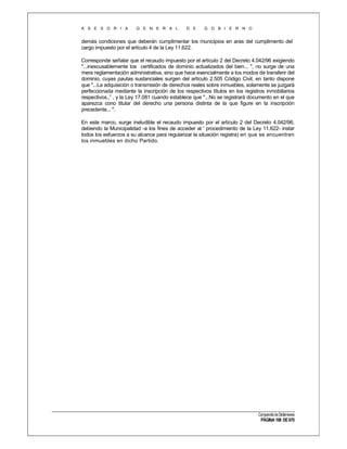A S E S O R I A

G E N E R A L

D E

G O B I E R N O

demás condiciones que deberán cumplimentar los municipios en aras del cumplimento del
cargo impuesto por el artículo 4 de la Ley 11.622.
Corresponde señalar que el recaudo impuesto por el artículo 2 del Decreto 4.042/96 exigiendo
"...inexcusablemente los certificados de dominio actualizados del bien... ", no surge de una
mera reglamentación administrativa, sino que hace esencialmente a los modos de transferir del
dominio, cuyas pautas sustanciales surgen del artículo 2.505 Código Civil, en tanto dispone
que "...La adquisición o transmisión de derechos reales sobre inmuebles, solamente se juzgará
perfeccionada mediante la inscripción de los respectivos títulos en los registros inmobiliarios
respectivos..” , y la Ley 17.081 cuando establece que "...No se registrará documento en el que
aparezca cono titular del derecho una persona distinta de la que figure en la inscripción
precedente... ".
En este marco, surge ineludible el recaudo impuesto por el artículo 2 del Decreto 4.042/96,
debiendo la Municipalidad -a los fines de acceder al ' procedimiento de la Ley 11.622- instar
todos los esfuerzos a su alcance para regularizar la situación registra) en que se encuentren
los inmuebles en dicho Partido.

Compendio de Dictámenes

PÁGINA 198 DE 670

 