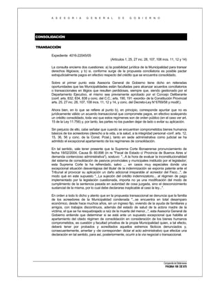 A S E S O R I A

G E N E R A L

D E

G O B I E R N O

CONSOLIDACIÓN
TRANSACCIÓN
Expediente 4016-22045/05
(Artículos 1, 25, 27 inc. 28, 107, 108 incs. 11, 12 y 14)
La consulta encierra dos cuestiones: a) la posibilidad jurídica de la Municipalidad para transar
derechos litigiosos; y b) si, conforme surge de la propuesta conciliatoria es posible pactar
extrajudicialmente pagos en efectivo respecto del crédito que se encuentra consolidado.
Sobre el primer punto esta Asesoría General de Gobierno tiene dicho en reiteradas
oportunidades que las Municipalidades están facultadas para alcanzar acuerdos conciliatorios
o transaccionales en litigios que resulten perdidosas, siempre que, siendo gestionado por el
Departamento Ejecutivo, el mismo sea previamente aprobado por eI Concejo Deliberante
(conf. arts. 832; 834, 838 y conc. del C.C.; arts. 190, 191 -exordio- de la Constitución Provincial
arts. 25, 27 inc. 28, 107, 108 incs. 11, 12 y 14, y conc. del Decreto-Ley N°6769/58 y modif,).
Ahora bien, en lo que se refiere al punto b), en principio, corresponde apuntar que no es
jurídicamente válido un acuerdo transaccional que compromete pagos, en efectivo soslayando
un crédito consolidado, toda vez que estos regímenes son de orden público (en el caso ver art.
15 de la Ley 11.756) y, por tanto, las partes no los pueden dejar de lado o evitar su aplicación.
Sin perjuicio de ello, cabe señalar que cuando se encuentran comprometidos bienes humanos
básicos de los acreedores (derecho a la vida, a la salud, a la integridad personal -conf. arts. 12,
15, 36, 56 y conc. de la Const. Pcial.), tanto en sede administrativa como judicial se ha
admitido el excepcional apartamiento de los regímenes de consolidación.
En tal sentido, vale tener presente que la Suprema Corte Bonaerense pronunciamiento de
fecha 18/02/2004, Causa B- 60.898 (in re "Fiscal de Estado c/ Provincia de Buenos Aires s/
demanda contencioso administrativa"), sostuvo: "...A la hora de evaluar la inconstitucionalidad
del sistema de consolidación de pasivos provinciales y municipales instituido por el legislador;
esta Suprema Corte la ha refrendado, salvo ... en casos muy especiales donde una
excepcional situación desventajosa del titular de la indemnización se exponía patente ante el
Tribunal al provocar su aplicación un daño adicional irreparable a! acreedor del Fisco...", de
modo qué en este supuesto "...La sujeción del crédito indemnizatorio... al régimen de pago
implementado por la legislación cuestionada, importa no ya una modificación del modo de
cumplimiento de la sentencia pasada en autoridad de cosa juzgada, sino el desconocimiento
sustancial de la misma, por lo cual debe declararse inaplicable al caso la ley...".
En orden a todo lo dicho y atento que en la propuesta transaccional se denuncia que la familia
de los acreedores de la Municipalidad condenada "...se encuentra en total desamparo
económico, desde hace muchos años, sin un ingreso fijo, viviendo de la ayuda de familiares y
amigos, con trabajos discontinuos, además del estado de salud de la actora madre de la
víctima, el que se ha resquebrajado a raíz de la muerte del menor...", esta Asesoría General de
Gobierno entiende que determinar si se está ante un supuesto excepcional que habilita el
apartamiento del citado régimen de consolidación en consideración de los bienes humanos
comprometidos, es cuestión y facultad privativa de la propia Municipalidad quien, a tal efecto,
deberá tener por probados y acreditados aquellos extremos fácticos denunciados y,
consecuentemente, ameritar y -de corresponder- dictar el acto administrativo que efectúe una
declaración en tal sentido, para así, posteriormente, ocurrir a la vía negocial o transaccional.

Compendio de Dictámenes

PÁGINA 199 DE 670

 