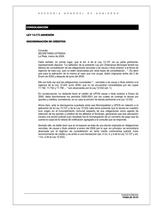 A S E S O R I A

G E N E R A L

D E

G O B I E R N O

CONSOLIDACIÓN
LEY 13.173 ADHESIÓN
DISCRIMINACIÓN DE CRÉDITOS

Consulta
SECRETARÍA LETRADA
La Plata, marzo de 2004.
Cabe señalar, en primer lugar, que el art. 4 de la Ley 13.137 -en su parte pertinenteexpresamente dispone: "La adhesión de la presente Ley por Ordenanza Municipal tendrá los
efectos de consolidación de las obligaciones vencidas o de causa o título anterior a la fecha de
vigencia de esta Ley, que no estén alcanzadas por otras leyes de consolidación... ". Es decir
que para la aplicación de la misma al caso que nos ocupa, debió originarse antes del 2 de
Enero de 2004 y después de junio del 2000.
Ello así toda vez que las obligaciones municipales "... vencidas o de causa o título anterior a la
vigencia de la Ley 12.424 -junio 2000- que no se encuentren consolidadas por las Leyes
11.192, 11.752 y 11.756 ... " son alcanzadas por la Ley 12.532 (art. 1).
En consecuencia, no obstante tener el crédito de UPCN causa o título anterior a Enero de
2004, debe discriminarse los períodos 2000-2001 por los cuales se contrajo la deuda por
aportes y créditos, sometiendo, en su caso la porción de deuda pertinente a la Ley 12.532.
Ahora bien, ante la discrepancia suscitada entre esa Municipalidad y UPCN en relación a la
aplicación de la Ley 13.137 y de la Ley 12.532 cabe tener presente que la deuda en cuestión
tuvo origen en el incumplimiento comunal respecto de sus obligaciones como agente de
retención de los aportes y créditos de los afiliados al Sindicato, generando que esa asociación
iniciara una acción judicial cuyo resultado fue la homologación de un convenio de pago que da
cuenta la copia de la cédula de notificación agregada a la consulta que se responde.
Sentado ello, es dable decir que en la especie se trata de una deuda originada en obligaciones
vencidas, de causa o título anterior a enero del 2004 por lo que -en principio- se encontraría
alcanzada por el régimen de consolidación en tanto medió controversia judicial, hubo
reconocimiento de crédito y se arribó a una transacción (art. 4 inc. b y d de la Ley 13.137 y art.
1 inc. a de la Ley 12.532).

Compendio de Dictámenes

PÁGINA 200 DE 670

 