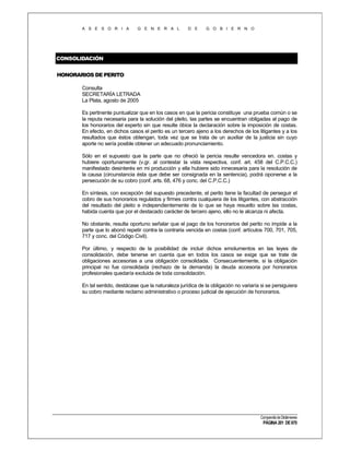 A S E S O R I A

G E N E R A L

D E

G O B I E R N O

CONSOLIDACIÓN
HONORARIOS DE PERITO
Consulta
SECRETARÍA LETRADA
La Plata, agosto de 2005
Es pertinente puntualizar que en los casos en que la pericia constituye una prueba común o se
la reputa necesaria para la solución del pleito, las partes se encuentran obligadas al pago de
los honorarios del experto sin que resulte óbice la declaración sobre la imposición de costas.
En efecto, en dichos casos el perito es un tercero ajeno a los derechos de los litigantes y a los
resultados que éstos obtengan, toda vez que se trata de un auxiliar de la justicia sin cuyo
aporte no sería posible obtener un adecuado pronunciamiento.
Sólo en el supuesto que la parte que no ofreció la pericia resulte vencedora en. costas y
hubiere oportunamente (v.gr. al contestar la vista respectiva, conf. art. 458 del C.P.C.C.)
manifestado desinterés en mi producción y ella hubiere sido innecesaria para la resolución de
la causa (circunstancia ésta que debe ser consignada en la sentencia), podrá oponerse a la
persecución de su cobro (conf. arts. 68, 476 y conc. del C.P.C.C.)
En síntesis, con excepción del supuesto precedente, el perito tiene la facultad de perseguir el
cobro de sus honorarios regulados y firmes contra cualquiera de los litigantes, con abstracción
del resultado del pleito e independientemente de lo que se haya resuelto sobre las costas,
habida cuenta que por el destacado carácter de tercero ajeno, ello no le alcanza ni afecta.
No obstante, resulta oportuno señalar que el pago de los honorarios del perito no impide a la
parte que lo abonó repetir contra la contraria vencida en costas (conf. artículos 700, 701, 705,
717 y conc. del Código Civil).
Por último, y respecto de la posibilidad de incluir dichos emolumentos en las leyes de
consolidación, debe tenerse en cuenta que en todos los casos se exige que se trate de
obligaciones accesorias a una obligación consolidada. Consecuentemente, si la obligación
principal no fue consolidada (rechazo de la demanda) la deuda accesoria por honorarios
profesionales quedaría excluida de toda consolidación.
En tal sentido, destácase que la naturaleza jurídica de la obligación no variaría si se persiguiera
su cobro mediante reclamo administrativo o proceso judicial de ejecución de honorarios.

Compendio de Dictámenes

PÁGINA 201 DE 670

 