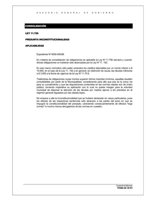 A S E S O R I A

G E N E R A L

D E

G O B I E R N O

CONSOLIDACIÓN
LEY 11.756
PRESUNTA INCONSTITUCIONALIDAD
APLICABILIDAD

Expediente N°4058-495/96
En materia de consolidación de obligaciones es aplicable la Ley N° 11.756 siempre y cuando
dichas obligaciones no hubieran sido alcanzadas por la Ley N° 11. 192.
En ese marco normativo sólo están excluidos los créditos laborables por un monto inferior a $
10.000, en el caso de la Ley 11. 192 y en general, sin distinción de causa, las deudas inferiores
a $ 3.000 a la fecha de vigencia de la Ley N° 11.75 6.
Tratándose de obligaciones cuyas montos superen dichos importes mínimos, aquellas resultan
consolidables por parte de la Municipalidad, considerando para ello que esa es la única vía
para su cumplimiento y que las disposiciones contenidas en las normas citadas son de orden
público, tornando imperativa su aplicación con lo cual no queda margen para la voluntad
municipal de disponer la atención de las deudas por medios ajenos a los previstos en el
régimen general regulados por las citadas leyes.
No empece a ello la inconstitucionalidad que se hubiera declarado en casos particulares, pues
los efectos de las respectivas sentencias sólo alcanzan a las partes del juicio en que se
impugnó la constitucionalidad del precepto, careciendo consecuentemente de efectos "erga
omnes" ni mucho menos derogatorios de las normas en cuestión.

Compendio de Dictámenes

PÁGINA 202 DE 670

 