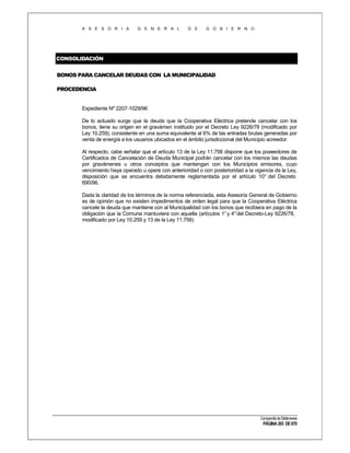 A S E S O R I A

G E N E R A L

D E

G O B I E R N O

CONSOLIDACIÓN
BONOS PARA CANCELAR DEUDAS CON LA MUNICIPALIDAD
PROCEDENCIA

Expediente Nº 2207-1029/96
De lo actuado surge que la deuda que la Cooperativa Eléctrica pretende cancelar con los
bonos, tiene su origen en el gravámen instituido por el Decreto Ley 9226/78 (modificado por
Ley 10.259), consistente en una suma equivalente al 6% de las entradas brutas generadas por
venta de energía a los usuarios ubicados en el ámbito jurisdiccional del Municipio acreedor.
Al respecto, cabe señalar que el artículo 13 de la Ley 11.756 dispone que los poseedores de
Certificados de Cancelación de Deuda Municipal podrán cancelar con los mismos las deudas
por gravámenes u otros conceptos que mantengan con los Municipios emisores, cuyo
vencimiento haya operado u opere con anterioridad o con posterioridad a la vigencia de la Ley,
disposición que se encuentra debidamente reglamentada por el artículo 10° del Decreto
690/96.
Dada la claridad de los términos de la norma referenciada, esta Asesoría General de Gobierno
es de opinión que no existen impedimentos de orden legal para que la Cooperativa Eléctrica
cancele la deuda que mantiene con al Municipalidad con los bonos que recibiera en pago de la
obligación que la Comuna mantuviera con aquella (artículos 1° y 4° del Decreto-Ley 9226/78,
modificado por Ley 10.259 y 13 de la Ley 11.756)

Compendio de Dictámenes

PÁGINA 203 DE 670

 