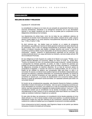 A S E S O R I A

G E N E R A L

D E

G O B I E R N O

CONSOLIDACIÓN
RECLAMO DE DAÑOS Y PERJUICIOS

Expediente Nº 2100-20514/98
La consolidación se dispuso en el marco de una campaña de saneamiento financiero de las
comunas bonaerenses, atendiendo a la emergencia económica por la que atravesaban
(artículo 2, Ley citada), resultando por ello la única vía posible para el cumplimiento de las
obligaciones contraídas por los municipios.
Las disposiciones de ambas leyes -como las de todas las que establecen sistemas de
consolidación de deudas- fueron declaradas de orden público, respecto de las cuales ninguna
persona puede alegar en su contra derechos irrevocablemente adquiridos (artículo 22 de la
Ley 11.752 y 15 de la 11.756).
Es decir entonces que las citadas Leyes se inscriben en un estado de emergencia
administrativa, que justifica por razones de interés general la restricción de ciertos derechos de
los particulares. Pues si bien se restringe temporalmente la percepción íntegra del monto
debido, la limitación impuesta está dirigida a proteger derechos que corrían el riesgo de
convertirse quiméricos debido al grave desequilibrio de las finanzas públicas municipales, cuya
continuación impedía preservar el desenvolvimiento organizado de las comunas, que
constitucionalmente tienen a su cargo administrar los intereses y servicios locales (artículo 190
de la Constitución Provincial).
En esa inteligencia la Corte Suprema de Justicia de la Nación en la causa: "Peralta, Luis c/
Estado Nacional (Ministerio de Economía), fallada con fecha 27-12-90, ha podido decir:
"Cuando una situación de crisis o de necesidad pública exige la adopción medidas tendientes
a salvaguardar los intereses generales, se puede, sin violar ni suprimir las garantías que
protegen los derechos patrimoniales, postergar, dentro de límites razonables el cumplimiento
de obligaciones emanadas de derechos adquiridos. No se trata de reconocer grados de
omnipotencia al legislador, ni excluirlo del control de constitucionalidad, sino de no privar al
Estado de las medidas de gobierno que conceptualice útiles para llevar un alivio a la
comunidad. En esencia, se trata de hacer posible el ejercicio de facultades indispensables para
armonizar los derechos y garantías individuales con conveniencias generales, de manera de
impedir que los derechos amparados por esas garantías, además de correr el, riesgo de
convertirse en ilusorios por. un proceso de desarticulación de la economía estatal, puedan
alcanzar un grado de perturbación social acumulada, con capacidad suficiente para dañar a la
comunidad nacional".
En función de las consideraciones expuestas, esta Asesoría General de Gobierno considera
inatendible el reclamo formulado por la Empresa, toda vez que la emergencia económica por
la que atravesaban los municipios, tuvo sustento en un plan de saneamiento financiero de los
mismos, que fuera declarado por el legislador de interés prioritario (artículo 1 de la Ley 11.756).
Considerando también que la consolidación de las deudas municipales se limita a regular
razonablemente el modo y tiempo en que la reclamante podrá hacer efectivo sus créditos, los
cuales se mantienen incólumes e íntegros en su sustancia.
En este orden de ideas, las exclusiones a la consolidación de las deudas estatuidas en la ley
citada (artículos 3 y 4 de la misma) resultan a todas luces taxativas, no pudiendo dárseles una
interpretación amplia sino más bien restrictiva en las condiciones y alcances allí estipulados,
cuidando de no alterar la finalidad que tuvo el legislador al sancionar la normativa aplicable.
Como consecuencia de todo lo expuesto, este Organismo Asesor es de opinión que debería
rechazarse el reclamo formulado por la Empresa.
Compendio de Dictámenes

PÁGINA 204 DE 670

 