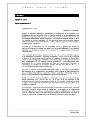 A S E S O R I A

G E N E R A L

D E

G O B I E R N O

CONSORCIO
PODER DE VETO
RESPONSABILIDADES

Expediente 4054-637/03
(Artículos 43, 241 y 242)
Vuelven las presentes actuaciones relacionadas la conformación de un Consorcio Vial,
consultándose en esta oportunidad sobre: 1) si ante la oposición de las entidades integrantes
del Consorcio es posible omitir la inclusión del derecho a veto a favor del Municipio, atento que
ello importaría reimplantar el régimen de mayoría que disponía el derogado artículo 43 de la
Ley Orgánica de las Municipalidades; y 2) si el aporte de capital por parte de las referidas
entidades no modifica el carácter de Persona Jurídica e implica mayores responsabilidades de
los mismos frente a terceros.
Se reitera que la intervención de este Organismo Asesor se justifica sólo a título de
colaboración emitiendo una opinión más a efectos de alcanzar una solución al caso conforme
a derecho, pero destacando que debe darse intervención a los organismos asesores locales;
cabe puntualizar:
1) En cuanto a la fijación estatutaria de un poder de veto a favor de la Municipalidad respecto
de las resoluciones, dictámenes y decisiones que adopten y expidan cada uno de los órganos
de gobierno del Consorcio ello responde a evitar la trasgresión del estándar de razonabilidad
jurídica, el cual se configura por el carácter y rol constitucional que tiene asignada la Comuna
como representante de los intereses públicos comunitarios y como inexcusable titular
administrador de los fondos recaudados por Tasa por Conservación, Reparación y
Mejoramiento de la Red Vial Municipal (conf. artículos 190, 191 inc. 4, 192 incs. 5, 6, 7 y 8,
193 y concordantes de la Constitución Provincial).
A su turno, se verifica la razonabilidad del instrumento jurídico de veto, a poco que se advierte
que el volumen de los fondos públicos aportados por la Municipalidad es desproporcionado a
la cuasi simbólica integración que realizan las entidades asociadas (ver Estatuto), que por lo
demás, han sido creadas para defender intereses específicos y particulares.
De allí que, siendo la responsabilidad de las autoridades comunales mayor que la de los
demás consorcistas (conf. artículos 241, 242, ss. y conc. de la Ley Orgánica de las
Municipalidades y normas complementarias) el poder de veto estatuido a favor de la comuna
se impone como medio instrumental adecuado a los intereses comprometidos y fines de la
organización consorcial.
2) Con relación a la extensión de responsabilidad de las entidades asociadas frente a terceros
por el mero hecho de efectuar aporte de capital, ello - en principio- no es jurídicamente
procedente puesto que, salvo que se disponga la responsabilidad patrimonial solidaria de
todos los consorcistas, los actos de ejecución y disposición del mismo sólo son imputables al
Consorcio, quien se rige por las disposiciones estatutarias y cuenta con patrimonio propio.

Compendio de Dictámenes

PÁGINA 206 DE 670

 