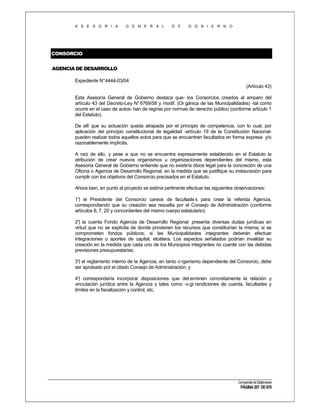 A S E S O R I A

G E N E R A L

D E

G O B I E R N O

CONSORCIO
AGENCIA DE DESARROLLO
Expediente N°4444-03/04
(Artículo 43)
Esta Asesoría General de Gobierno destaca que- los Consorcios creados al amparo del
artículo 43 del Decreto-Ley N° 6769/58 y modif. (Or gánica de las Municipalidades) -tal como
ocurre en el caso de autos- han de regirse por normas de derecho público (conforme artículo 1
del Estatuto).
De allí que su actuación queda atrapada por el principio de competencia, con lo cual, por
aplicación del principio constitucional de legalidad -artículo 19 de la Constitución Nacionalpueden realizar todos aquellos actos para que se encuentren facultados en forma expresa y/o
razonablemente implícita.
A raíz de ello, y pese a que no se encuentra expresamente establecido en el Estatuto la
atribución de crear nuevos organismos u organizaciones dependientes del mismo, esta
Asesoría General de Gobierno entiende que no existiría óbice legal para la concreción de una
Oficina o Agencia de Desarrollo Regional, en la medida que se justifique su instauración para
cumplir con los objetivos del Consorcio precisados en el Estatuto.
Ahora bien, en punto al proyecto se estima pertinente efectuar las siguientes observaciones:
1° el Presidente del Consorcio carece de facultade s para crear la referida Agencia,
)
correspondiendo que su creación sea resuelta por el Consejo de Administración (conforme
artículos 6, 7, 20 y concordantes del mismo cuerpo estatutario);
2° la cuenta Fondo Agencia de Desarrollo Regional presenta diversas dudas jurídicas en
)
virtud que no se explícita de donde provienen los recursos que constituirían la misma; si se
comprometen fondos públicos; si las Municipalidades integrantes deberán efectuar
integraciones o aportes de capital; etcétera. Los aspectos señalados podrían invalidar su
creación en la medida que cada uno de los Municipios integrantes no cuente con las debidas
previsiones presupuestarias;
3° el reglamento interno de la Agencia, en tanto o rganismo dependiente del Consorcio, debe
)
ser aprobado por el citado Consejo de Administración; y
4° correspondería incorporar disposiciones que det erminen concretamente la relación y
)
vinculación jurídica entre la Agencia y tales como -v.gr.rendiciones de cuenta, facultades y
límites en la fiscalización y control, etc.

Compendio de Dictámenes

PÁGINA 207 DE 670

 