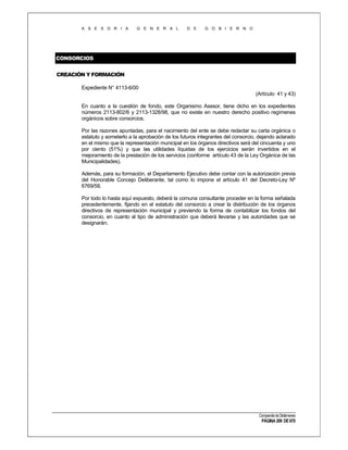 A S E S O R I A

G E N E R A L

D E

G O B I E R N O

CONSORCIOS
CREACIÓN Y FORMACIÓN
Expediente N° 4113-6/00
(Artículo 41 y 43)
En cuanto a la cuestión de fondo, este Organismo Asesor, tiene dicho en los expedientes
números 2113-802/6 y 2113-1328/98, que no existe en nuestro derecho positivo regímenes
orgánicos sobre consorcios.
Por las razones apuntadas, para el nacimiento del ente se debe redactar su carta orgánica o
estatuto y someterlo a la aprobación de los futuros integrantes del consorcio, dejando aclarado
en el mismo que la representación municipal en los órganos directivos será del cincuenta y uno
por ciento (51%) y que las utilidades líquidas de los ejercicios serán invertidos en el
mejoramiento de la prestación de los servicios (conforme artículo 43 de la Ley Orgánica de las
Municipalidades).
Además, para su formación, el Departamento Ejecutivo debe contar con la autorización previa
del Honorable Concejo Deliberante, tal como lo impone el artículo 41 del Decreto-Ley Nº
6769/58.
Por todo lo hasta aquí expuesto, deberá la comuna consultante proceder en la forma señalada
precedentemente, fijando en el estatuto del consorcio a crear la distribución de los órganos
directivos de representación municipal y previendo la forma de contabilizar los fondos del
consorcio, en cuanto al tipo de administración que deberá llevarse y las autoridades que se
designarán.

Compendio de Dictámenes

PÁGINA 209 DE 670

 