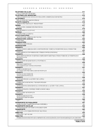 A S E S O R I A

G E N E R A L

D E

G O B I E R N O

TELEFONÍA CELULAR.................................................................................................................................... 611
FACULTADES DEL MUNICIPIO....................................................................................................................................................... 611

TELEFÓNICA DE ARGENTINA ...................................................................................................................... 612
EMPLAZAMIENTO DE ANTENA EN VIOLACIÓN A ORDENANZA MUNICIPAL ............................................................... 612

TELEFÓNICA .................................................................................................................................................... 614
INSTALACIÓN DE CABLES O LÍNEAS ........................................................................................................................................... 614

TICKETS CANASTA ........................................................................................................................................ 616
APORTES PREVISIONALES –PRESENTISMO- ............................................................................................................................. 616

TIERRA .............................................................................................................................................................. 617
EXTRACCIÓN. JURISDICCIÓN PROVINCIAL .............................................................................................................................. 617

TIERRAS............................................................................................................................................................ 619
EXCEPCIONES A LA LEY 8.912 ........................................................................................................................................................ 619

TIERRAS............................................................................................................................................................ 620
COMPRA POR LA COMUNA ............................................................................................................................................................. 620

TÍTULO EJECUTIVO ........................................................................................................................................ 621
SENTENCIA DEL TRIBUNAL DE FALTAS.................................................................................................................................... 621

TRANSACCIÓN JUDICIAL .............................................................................................................................. 622
CONCURSO ........................................................................................................................................................................................... 622

TRANSACCIÓN ................................................................................................................................................ 623
EMPRESA CONCURSADA ................................................................................................................................................................ 623

TRANSACCIÓN ................................................................................................................................................ 624
TRÁNSITO ......................................................................................................................................................... 625
INFRACCIONES LABRADAS SIN LA DETENCIÓN DEL VEHÍCULO NI IDENTIFICAR AL CONDUCTOR .................... 625

TRÁNSITO ......................................................................................................................................................... 627
CONCURRENCIA CON NORMAS DEL CÓDIGO CONTRAVENCIONAL ............................................................................... 627

TRÁNSITO ......................................................................................................................................................... 628
REGLAMENTACIÓN DE UN SISTEMA COMPLEMENTARIO PARA CONDUCTORES DE AUTOMÓVILES O
MOTOCICLETAS ................................................................................................................................................................................. 628

TRÁNSITO ......................................................................................................................................................... 629
INSTALACIÓN DE KIOSCOS EN LA VÍA PÚBLICA..................................................................................................................... 629

TRÁNSITO ......................................................................................................................................................... 630
ÓRGANO COMPETENTE ................................................................................................................................................................... 630
JUZGAMIENTO DE CONTRAVENCIONES.................................................................................................................................... 630

TRÁNSITO ......................................................................................................................................................... 631
VEHÍCULOS OFICIALES .................................................................................................................................................................... 631
SU CONDUCIÓN POR EMPLEADOS MUNICIPALES .................................................................................................................. 631

TRÁNSITO ......................................................................................................................................................... 632
LICENCIAS DE CONDUCIR .............................................................................................................................................................. 632
ANTECEDENTES PENALES.............................................................................................................................................................. 632

TRÁNSITO ......................................................................................................................................................... 634
PRESCRIPCIÓN DE LA ACCIÓN Y DE LA PENA .......................................................................................................................... 634

TRÁNSITO ......................................................................................................................................................... 635
COMPETENCIA MUNICIPAL: TRÁNSITO PESADO .................................................................................................................... 635

TRÁNSITO ......................................................................................................................................................... 636
ANTECEDENTES. REINCIDENCIAS. EXTINCIÓN DE LA ACCIÓN Y DE LA PENA............................................................ 636

TRÁNSITO ......................................................................................................................................................... 637
PODER DE POLICÍA. CONTROL VEHÍCULOS DE CARGA ........................................................................................................ 637

TRÁNSITO ......................................................................................................................................................... 638
FACULTADES MUNICIPALES......................................................................................................................................................... 638

TRÁNSITO ......................................................................................................................................................... 639
RESPONSABILIDAD CIVIL ............................................................................................................................................................... 639
TRABAJOS COMUNITARIOS ........................................................................................................................................................... 639

TRÁNSITO ......................................................................................................................................................... 640
VTV ......................................................................................................................................................................................................... 640

TRANSPORTE DE PASAJEROS ................................................................................................................... 641
HABILITACIÓN. COMPETENCIA PARA EXPEDIRLA ................................................................................................................ 641

TRANSPORTE ESCOLAR .............................................................................................................................. 642
ANTIGÜEDAD DE LOS VEHÍCULOS HABILITADOS ................................................................................................................. 642

TRANSPORTE .................................................................................................................................................. 643
GRATUITO A EX COMBATIENTES DE MALVINAS................................................................................................................... 643

TRIBUTOS ......................................................................................................................................................... 644
EXENCIÓN –ART. 40 LOM-................................................................................................................................................................ 644

TRIBUTOS ......................................................................................................................................................... 645
POSIBILIDAD DE DESCONTAR SU IMPORTE DE LOS SUELDOS DE LOS FUNCIONARIOS QUE LOS ADEUDEN .... 645
Compendio de Dictámenes

PÁGINA 21 DE 670

 