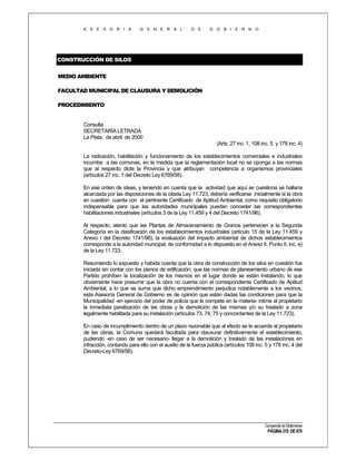 A S E S O R I A

G E N E R A L

D E

G O B I E R N O

CONSTRUCCIÓN DE SILOS
MEDIO AMBIENTE
FACULTAD MUNICIPAL DE CLAUSURA Y DEMOLICIÓN
PROCEDIMIENTO

Consulta
SECRETARÍA LETRADA
La Plata, de abril de 2000
(Arts. 27 inc. 1, 108 inc. 5, y 178 inc. 4)
La radicación, habilitación y funcionamiento de los establecimientos comerciales e industriales
incumbe a las comunas, en la medida que la reglamentación local no se oponga a las normas
que al respecto dicte la Provincia y que atribuyan competencia a organismos provinciales
(artículos 27 inc. 1 del Decreto Ley 6769/58).
En ese orden de ideas, y teniendo en cuenta que la actividad que aquí se cuestiona se hallaría
alcanzada por las disposiciones de la citada Ley 11.723, debería verificarse inicialmente si la obra
en cuestión cuenta con el pertinente Certificado de Aptitud Ambiental, como requisito obligatorio
indispensable para que las autoridades municipales puedan conceder las correspondientes
habilitaciones industriales (artículos 3 de la Ley 11.459 y 4 del Decreto 1741/96).
Al respecto, atento que las Plantas de Almacenamiento de Granos pertenecen a la Segunda
Categoría en la clasificación de los establecimientos industriales (artículo 15 de la Ley 11.459 y
Anexo I del Decreto 1741/96), la evaluación del impacto ambiental de dichos establecimientos
corresponde a la autoridad municipal, de conformidad a lo dispuesto en el Anexo II, Punto II, inc. e)
de la Ley 11.723.
Resumiendo lo expuesto y habida cuenta que la obra de construcción de los silos en cuestión fue
iniciada sin contar con los planos de edificación; que las normas de planeamiento urbano de ese
Partido prohíben la localización de los mismos en el lugar donde se están instalando, lo que
obviamente hace presumir que la obra no cuenta con el correspondiente Certificado de Aptitud
Ambiental, a lo que se suma que dicho emprendimiento perjudica notablemente a los vecinos,
esta Asesoría General de Gobierno es de opinión que están dadas las condiciones para que la
Municipalidad -en ejercicio del poder de policía que le compete en la materia- intime al propietario
la inmediata paralización de las obras y la demolición de las mismas y/o su traslado a zona
legalmente habilitada para su instalación (artículos 73, 74, 75 y concordantes de la Ley 11.723).
En caso de incumplimiento dentro de un plazo razonable que al efecto se le acuerde al propietario
de las obras, la Comuna quedará facultada para clausurar definitivamente el establecimiento,
pudiendo -en caso de ser necesario- llegar a la demolición y traslado de las instalaciones en
infracción, contando para ello con el auxilio de la fuerza pública (artículos 108 inc. 5 y 178 inc. 4 del
Decreto-Ley 6769/58).

Compendio de Dictámenes

PÁGINA 210 DE 670

 