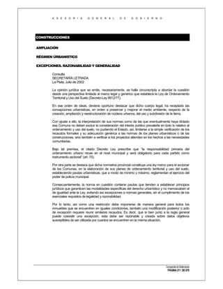 A S E S O R I A

G E N E R A L

D E

G O B I E R N O

CONSTRUCCIONES
AMPLIACIÓN
RÉGIMEN ÚRBANISTICO
EXCEPCIONES. RAZONABILIDAD Y GENERALIDAD
Consulta
SECRETARÍA LETRADA
La Plata, Julio de 2002
La opinión jurídica que se emite, necesariamente, se halla circunscripta a abordar la cuestión
desde una perspectiva limitada al marco legal y genérico que establece la Ley de Ordenamiento
Territorial y Uso del Suelo (Decreto-Ley 8912/77).
En ese orden de ideas, deviene oportuno destacar que dicho cuerpo legal, ha receptado las
concepciones urbanísticas, en orden a preservar y mejorar el medio ambiente, respecto de la
creación, ampliación y reestructuración de núcleos urbanos, del uso y subdivisión de la tierra.
Con ajuste a ello, la interpretación de sus normas como de las que eventualmente haya dictado
esa Comuna no deben excluir la consideración del interés publico prevalerte en todo lo relativo al
ordenamiento y uso del suelo, no pudiendo el Estado, así, limitarse a la simple verificación de los
recaudos formales y su adecuación genérica a las normas de los planes urbanísticos o de las
construcciones, sino también a verificar si los proyectos atienden en los hechos a las necesidades
comunitarias.
Bajo tal premisa, el citado Decreto Ley prescribe que “la responsabilidad primaria del
ordenamiento urbano recae en el nivel municipal y será obligatorio para cada partido como
instrumento sectorial” (art. 70).
Por otra parte se destaca que dicha normativa provincial constituye una ley marco para el accionar
de las Comunas, en la elaboración de sus planes de ordenamiento territorial y uso del suelo,
estableciendo pautas urbanísticas, que a modo de mínimo y máximo, reglamentan el ejercicio del
poder de policía municipal.
Consecuentemente, la norma en cuestión contiene pautas que tienden a establecer principios
jurídicos que garanticen las modalidades específicas del derecho urbanístico y no menoscaben el
de igualdad ante la Ley, evitando así excepciones a normas generales, sin el cumplimiento de los
esenciales requisitos de legalidad y razonabilidad.
Por lo tanto, así como una restricción debe imponerse de manera general para todos los
inmuebles que se encuentren en iguales condiciones, también una modificación posterior o acto
de excepción requiere reunir similares recaudos. Es decir, que si bien junto a la regla general
puede coexistir una excepción, esta debe ser razonable y creada sobre datos objetivos
susceptibles de ser utilizada por cuantos se encuentren en la misma situación.

Compendio de Dictámenes

PÁGINA 211 DE 670

 