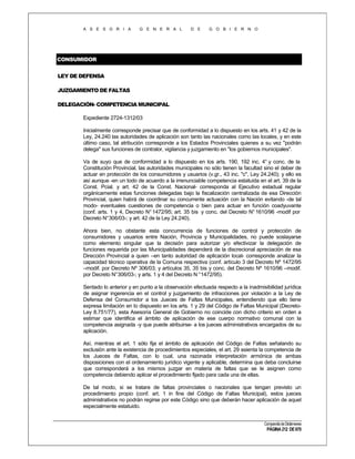 A S E S O R I A

G E N E R A L

D E

G O B I E R N O

CONSUMIDOR
LEY DE DEFENSA
JUZGAMIENTO DE FALTAS
DELEGACIÓN- COMPETENCIA MUNICIPAL
Expediente 2724-1312/03
Inicialmente corresponde precisar que de conformidad a lo dispuesto en los arts. 41 y 42 de la
Ley, 24.240 las autoridades de aplicación son tanto las nacionales como las locales, y en este
último caso, tal atribución corresponde a los Estados Provinciales quienes a su vez "podrán
delega" sus funciones de contralor, vigilancia y juzgamiento en "los gobiernos municipales".
Va de suyo que de conformidad a lo dispuesto en los arts. 190, 192 inc. 4° y conc. de la
Constitución Provincial, las autoridades municipales no sólo tienen la facultad sino el deber de
actuar en protección de los consumidores y usuarios (v.gr., 43 inc. "c", Ley 24.240); y ello es
así aunque -en un todo de acuerdo a la irrenunciable competencia estatuida en el art. 39 de la
Const. Pcial. y art. 42 de la Const. Nacional- corresponda al Ejecutivo estadual regular
orgánicamente estas funciones delegadas bajo la fiscalización centralizada de esa Dirección
Provincial, quien habrá de coordinar su concurrente actuación con la Nación evitando -de tal
modo- eventuales cuestiones de competencia o bien para actuar en función coadyuvante
(conf. arts. 1 y 4, Decreto N° 1472/95; art. 35 bis y conc. del Decreto N° 1610/96 -modif por
Decreto N°306/03-; y art. 42 de la Ley 24.240).
Ahora bien, no obstante esta concurrencia de funciones de control y protección de
consumidores y usuarios entre Nación, Provincia y Municipalidades, no puede soslayarse
como elemento singular que la decisión para autorizar y/o efectivizar la delegación de
funciones requerida por las Municipalidades dependerá de la discrecional apreciación de esa
Dirección Provincial a quien –en tanto autoridad de aplicación local- corresponde analizar la
capacidad técnico operativa de la Comuna respectiva (conf. artículo 3 del Decreto Nº 1472/95
–modif. por Decreto Nº 306/03; y artículos 35, 35 bis y conc. del Decreto Nº 1610/96 –modif.
por Decreto N°306/03-; y arts. 1 y 4 del Decreto N °1472/95).
Sentado lo anterior y en punto a la observación efectuada respecto a la inadmisibilidad jurídica
de asignar ingerencia en el control y juzgamiento de infracciones por violación a la Ley de
Defensa del Consumidor a los Jueces de Faltas Municipales, entendiendo que ello tiene
expresa limitación en lo dispuesto en los arts. 1 y 29 del Código de Faltas Municipal (DecretoLey 8.751/77), esta Asesoría General de Gobierno no coincide con dicho criterio en orden a
estimar que identifica el ámbito de aplicación de ese cuerpo normativo comunal con la
competencia asignada -y que puede atribuirse- a los jueces administrativos encargados de su
aplicación.
Así, mientras el art. 1 sólo fija el ámbito de aplicación del Código de Faltas señalando su
exclusión ante la existencia de procedimientos especiales, el art. 29 asienta la competencia de
los Jueces de Faltas, con lo cual, una razonada interpretación armónica de ambas
disposiciones con el ordenamiento jurídico vigente y aplicable, determina que deba concluirse
que corresponderá a los mismos juzgar en materia de faltas que se le asignen como
competencia debiendo aplicar el procedimiento fijado para cada una de ellas.
De tal modo, si se tratare de faltas provinciales o nacionales que tengan previsto un
procedimiento propio (conf. art. 1 in fine del Código de Faltas Municipal), estos jueces
administrativos no podrán regirse por este Código sino que deberán hacer aplicación de aquel
especialmente estatuido.
Compendio de Dictámenes

PÁGINA 212 DE 670

 