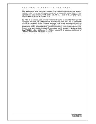 A S E S O R I A

G E N E R A L

D E

G O B I E R N O

Más precisamente, en el marco de la delegación de funciones de juzgamiento de faltas por
violación a las normas de defensa del consumidor y usuario, los jueces deberán hacer
aplicación del procedimiento previsto en los arts. 45, ss. y conc. de la Ley 24.240 y las
disposiciones del Decreto N° 1610/96 y modif.
En virtud de lo expuesto, esta Asesoría General de Gobierno no encuentra óbice legal a la
delegación requerida por la Municipalidad, en la medida -claro está- que la peticionante
acredite la capacidad técnico operativa necesaria para cumplir acabadamente con los
cometidos a delegar y, en su caso, los Jueces de Faltas se capaciten para ello conforme a la
planificación de esa Dirección Provincial, y se admita el control y supervisión de la misma (conf.
artículo 39 de la Constitución Provincial; artículo 42 de la C.N.; artículos 41, 42 y conc. de la
Ley Nº 24.240; 1, 3 y 4 del Decreto Nº 1472/95, y artículos 35, 35 bis y conc. del Decreto Nº
1610/96 –ambos modif.. por Decreto Nº 306/03).

Compendio de Dictámenes

PÁGINA 213 DE 670

 