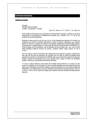 A S E S O R I A

G E N E R A L

D E

G O B I E R N O

CONTADOR MUNICIPAL
OBSERVACIONES

Consulta
SECRETARÍA LETRADA
La Plata, de diciembre de 2000
(Arts. 107, 108 inc. 9, 117, 178 inc. 1, 151, 186 y 31)
Cabe señalar liminarmente que la ejecución del Presupuesto de gastos y cálculo de recursos
corresponde en exclusividad al Departamento Ejecutivo (doc. artículos 107 y 117 de la Ley
Orgánica de las Municipalidades).
Partiendo de esta premisa, es de ver que a la luz de las disposiciones vigentes en la materia, las
facultades que tendría el Contador Municipal en orden a observar resoluciones que ordenen
gastos, se reducen a aquellas que infrinjan o transgredan disposiciones constitucionales, legales,
de ordenanzas o reglamentarias, en los términos del artículo 186 del Decreto-Ley 6769/58 (v. gr.
Orden de pago de una contratación que se efectuara en forma directa, pero que por su monto
debió realizarse mediante concurso de precios o licitación pública, según artículo 151 de la
L.O.M.).
Pero de ninguna manera el Contador tiene atribuciones para observar los gastos corrientes (en
este caso los del mes de diciembre) por entender que con ellos se afecta el equilibrio fiscal
previsto por el artículo 31 del Decreto-Ley 6769/58, toda vez que ello forma parte de la ejecución
integral o global del Presupuesto que, como quedara dicho, integra el ámbito de facultades
propias, exclusivas y excluyentes del Intendente Municipal.
Y si bien, en última instancia, dicha actitud del Contador podría atribuirse a un exceso de celo
puesto de manifiesto en sus funciones, lo que no resulta admisible es que las observaciones las
haga suyas el Secretario de Hacienda, habida cuenta que tratándose de un funcionario auxiliar del
Intendente, cuyo nombramiento y remoción dependen exclusivamente de éste (artículos. 108 inc 9
y 178 inc. 1 de la L.O.M.), carece de margen para cuestionar órdenes del titular del Departamento
Ejecutivo.

Compendio de Dictámenes

PÁGINA 214 DE 670

 