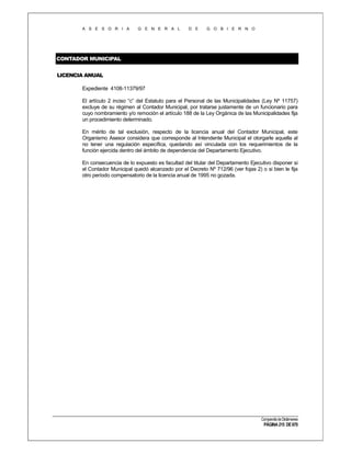 A S E S O R I A

G E N E R A L

D E

G O B I E R N O

CONTADOR MUNICIPAL
LICENCIA ANUAL
Expediente 4108-11379/97
El artículo 2 inciso “c” del Estatuto para el Personal de las Municipalidades (Ley Nº 11757)
excluye de su régimen al Contador Municipal, por tratarse justamente de un funcionario para
cuyo nombramiento y/o remoción el artículo 188 de la Ley Orgánica de las Municipalidades fija
un procedimiento determinado.
En mérito de tal exclusión, respecto de la licencia anual del Contador Municipal, este
Organismo Asesor considera que corresponde al Intendente Municipal el otorgarle aquella al
no tener una regulación específica, quedando así vinculada con los requerimientos de la
función ejercida dentro del ámbito de dependencia del Departamento Ejecutivo.
En consecuencia de lo expuesto es facultad del titular del Departamento Ejecutivo disponer si
el Contador Municipal quedó alcanzado por el Decreto Nº 712/96 (ver fojas 2) o si bien le fija
otro período compensatorio de la licencia anual de 1995 no gozada.

Compendio de Dictámenes

PÁGINA 215 DE 670

 