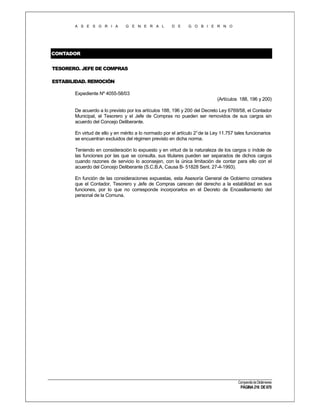 A S E S O R I A

G E N E R A L

D E

G O B I E R N O

CONTADOR
TESORERO. JEFE DE COMPRAS
ESTABILIDAD. REMOCIÓN
Expediente Nº 4055-58/03
(Artículos 188, 196 y 200)
De acuerdo a lo previsto por los artículos 188, 196 y 200 del Decreto Ley 6769/58, el Contador
Municipal, el Tesorero y el Jefe de Compras no pueden ser removidos de sus cargos sin
acuerdo del Concejo Deliberante.
En virtud de ello y en mérito a lo normado por el artículo 2° de la Ley 11.757 tales funcionarios
se encuentran excluidos del régimen previsto en dicha norma.
Teniendo en consideración lo expuesto y en virtud de la naturaleza de los cargos o índole de
las funciones por las que se consulta, sus titulares pueden ser separados de dichos cargos
cuando razones de servicio lo aconsejen, con la única limitación de contar para ello con el
acuerdo del Concejo Deliberante (S.C.B.A, Causa B- 51828 Sent. 27-4-1993).
En función de las consideraciones expuestas, esta Asesoría General de Gobierno considera
que el Contador, Tesorero y Jefe de Compras carecen del derecho a la estabilidad en sus
funciones, por lo que no corresponde incorporarlos en el Decreto de Encasillamiento del
personal de la Comuna.

Compendio de Dictámenes

PÁGINA 216 DE 670

 
