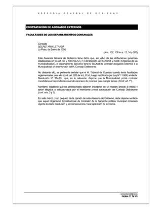 A S E S O R I A

G E N E R A L

D E

G O B I E R N O

CONTRATACIÓN DE ABOGADOS EXTERNOS
FACULTADES DE LOS DEPARTAMENTOS COMUNALES

Consulta
SECRETARÍA LETRADA
La Plata, de Enero de 2005
(Arts. 107, 108 incs. 12, 14 y 282)
Esta Asesoría General de Gobierno tiene dicho que, en virtud de las atribuciones genéricas
establecidas en los art.107 y 108 incs.12 y 14 del Decreto-Ley 6.769/58 y modif. (Orgánica de las
municipalidades), el departamento Ejecutivo tiene la facultad de contratar abogados externos a la
Municipalidad sin intervención del H. Consejo Deliberante.
No obstante ello, es pertinente señalar que el H. Tribunal de Cuentas cuando tenía facultades
reglamentarias para ello (conf. art. 282 de la L.O.M., luego modificado por Ley N°11.866) emitió la
Resolución Nº 374/95 que, en lo relevante, dispone que la Municipalidad podrá contratar
mandatarios independientes cuando careciere de personal para cumplir tareas (Conf. art. 1º).
Asimismo establece que los profesionales deberán inscribirse en un registro creado al efecto y
serán elegidos o seleccionados por el Intendente previa autorización del Consejo Deliberante
(conf. arts. 2 y 3).
En este marco, y sin perjuicio de la opinión de esta Asesoría de Gobierno, debe dejarse sentado
que aquel Organismo Constitucional de Contralor de la hacienda pública municipal considera
vigente la citada resolución y, en consecuencia, hace aplicación de la misma.

Compendio de Dictámenes

PÁGINA 217 DE 670

 
