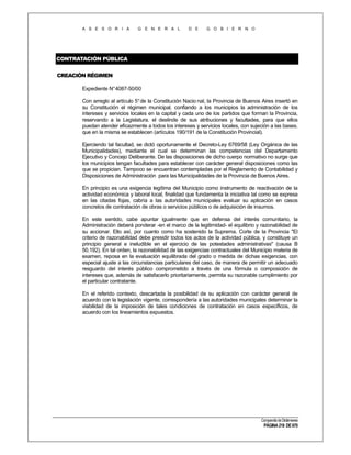 A S E S O R I A

G E N E R A L

D E

G O B I E R N O

CONTRATACIÓN PÚBLICA
CREACIÓN RÉGIMEN
Expediente N°4087-50/00
Con arreglo al artículo 5° de la Constitución Nacio nal, la Provincia de Buenos Aires insertó en
su Constitución el régimen municipal, confiando a los municipios la administración de los
intereses y servicios locales en la capital y cada uno de los partidos que forman la Provincia,
reservando a la Legislatura. el deslinde de sus atribuciones y facultades, para que ellos
puedan atender eficazmente a todos los intereses y servicios locales, con sujeción a las bases.
que en la misma se establecen (artículos 190/191 de la Constitución Provincial).
Ejerciendo tal facultad, se dictó oportunamente el Decreto-Ley 6769/58 (Ley Orgánica de las
Municipalidades), mediante el cual se determinan las competencias del Departamento
Ejecutivo y Concejo Deliberante. De las disposiciones de dicho cuerpo normativo no surge que
los municipios tengan facultades para establecer con carácter general disposiciones como las
que se propician. Tampoco se encuentran contempladas por el Reglamento de Contabilidad y
Disposiciones de Administración para las Municipalidades de la Provincia de Buenos Aires.
En principio es una exigencia legítima del Municipio como instrumento de reactivación de la
actividad económica y laboral local, finalidad que fundamenta la iniciativa tal como se expresa
en las citadas fojas, cabría a las autoridades municipales evaluar su aplicación en casos
concretos de contratación de obras o servicios públicos o de adquisición de insumos.
En este sentido, cabe apuntar igualmente que en defensa del interés comunitario, la
Administración deberá ponderar -en el marco de la legitimidad- el equilibrio y razonabilidad de
su accionar. Ello así, por cuanto como ha sostenido la Suprema. Corte de la Provincia "El
criterio de razonabilidad debe presidir todos los actos de la actividad pública, y constituye un
principio general e ineludible en el ejercicio de las potestades administrativas" (causa B
50.192). En tal orden, la razonabilidad de las exigencias contractuales del Municipio materia de
examen, reposa en la evaluación equilibrada del grado o medida de dichas exigencias, con
especial ajuste a las circunstancias particulares del caso, de manera de permitir un adecuado
resguardo del interés público comprometido a través de una fórmula o composición de
intereses que, además de satisfacerlo prioritariamente, permita su razonable cumplimiento por
el particular contratante.
En el referido contexto, descartada la posibilidad de su aplicación con carácter general de
acuerdo con la legislación vigente, correspondería a las autoridades municipales determinar la
viabilidad de la imposición de tales condiciones de contratación en casos específicos, de
acuerdo con los lineamientos expuestos.

Compendio de Dictámenes

PÁGINA 218 DE 670

 