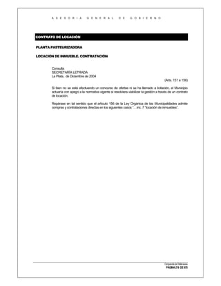 A S E S O R I A

G E N E R A L

D E

G O B I E R N O

CONTRATO DE LOCACIÓN
PLANTA PASTEURIZADORA
LOCACIÓN DE INMUEBLE. CONTRATACIÓN

Consulta
SECRETARÍA LETRADA
La Plata, de Diciembre de 2004
(Arts. 151 a 156)
Si bien no se está efectuando un concurso de ofertas ni se ha llamado a licitación, el Municipio
actuaría con apego a la normativa vigente si resolviera viabilizar la gestión a través de un contrato
de locación.
Repárase en tal sentido que el artículo 156 de la Ley Orgánica de las Municipalidades admite
compras y contrataciones directas en los siguientes casos “…inc. 7 “locación de inmuebles”.

Compendio de Dictámenes

PÁGINA 219 DE 670

 
