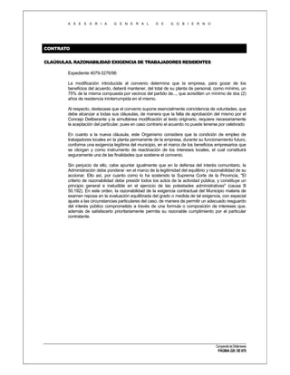 A S E S O R I A

G E N E R A L

D E

G O B I E R N O

CONTRATO
CLAÚSULAS. RAZONABILIDAD EXIGENCIA DE TRABAJADORES RESIDENTES
Expediente 4079-3276/96
La modificación introducida al convenio determina que la empresa, para gozar de los
beneficios del acuerdo, deberá mantener, del total de su planta de personal, como mínimo, un
75% de la misma compuesta por vecinos del partido de..., que acrediten un mínimo de dos (2)
años de residencia ininterrumpida en el mismo.
Al respecto, destacase que el convenio supone esencialmente coincidencia de voluntades, que
debe alcanzar a todas sus cláusulas, de manera que la falta de aprobación del mismo por el
Concejo Deliberante y la simultánea modificación al texto originario, requiere necesariamente
la aceptación del particular, pues en caso contrario el acuerdo no puede tenerse por celebrado
En cuanto a la nueva cláusula, este Organismo considera que la condición de empleo de
trabajadores locales en la planta permanente de la empresa, durante su funcionamiento futuro,
conforma una exigencia legítima del municipio, en el marco de los beneficios empresarios que
se otorgan y como instrumento de reactivación de los intereses locales, el cual constituirá
seguramente una de las finalidades que sostiene el convenio.
Sin perjuicio de ello, cabe apuntar igualmente que en la defensa del interés comunitario, la
Administración debe ponderar -en el marco de la legitimidad del equilibrio y razonabilidad de su
accionar. Ello así, por cuanto como lo ha sostenido la Suprema Corte de la Provincia, "El
criterio de razonabilidad debe presidir todos los actos de la actividad pública, y constituye un
principio general e ineludible en el ejercicio de las potestades administrativas" (causa B
50.192). En este orden, la razonabilidad de la exigencia contractual del Municipio materia de
examen reposa en la evaluación equilibrada del grado o medida de tal exigencia, con especial
ajuste a las circunstancias particulares del caso, de manera de permitir un adecuado resguardo
del interés público comprometido a través de una formula o composición de intereses que,
además de satisfacerlo prioritariamente permita su razonable cumplimiento por el particular
contratante.

Compendio de Dictámenes

PÁGINA 220 DE 670

 