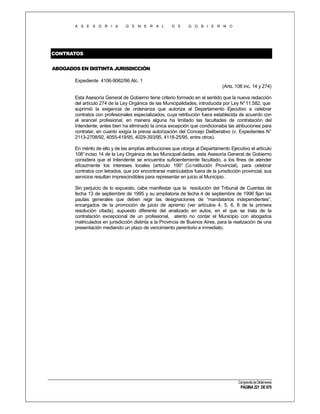 A S E S O R I A

G E N E R A L

D E

G O B I E R N O

CONTRATOS
ABOGADOS EN DISTINTA JURISDICCIÓN
Expediente 4106-9062/96 Alc. 1
(Arts. 108 inc. 14 y 274)
Esta Asesoría General de Gobierno tiene criterio formado en el sentido que la nueva redacción
del artículo 274 de la Ley Orgánica de las Municipalidades, introducida por Ley N° 11.582, que
suprimió la exigencia de ordenanza que autoriza al Departamento Ejecutivo a celebrar
contratos con profesionales especializados, cuya retribución fuera establecida de acuerdo con
el arancel profesional, en manera alguna ha limitado las facultades de contratación del
Intendente; antes bien ha eliminado la única excepción que condicionaba las atribuciones para
contratar, en cuanto exigía la previa autorización del Concejo Deliberativo (v. Expedientes N°
2113-2708/92, 4055-419/95, 4029-393/95, 4118-25/95, entre otros).
En mérito de ello y de las amplías atribuciones que otorga al Departamento Ejecutivo el artículo
108° inciso 14 de la Ley Orgánica de las Municipali dades, esta Asesoría General de Gobierno
considera que el Intendente se encuentra suficientemente facultado, a los fines de atender
eficazmente los intereses locales (artículo 190° Co nstitución Provincial), para celebrar
contratos con letrados, que por encontrarse matriculados fuera de la jurisdicción provincial, sus
servicios resultan imprescindibles para representar en juicio al Municipio.
Sin perjuicio de lo expuesto, cabe manifestar que la resolución del Tribunal de Cuentas de
fecha 13 de septiembre de 1995 y su ampliatoria de fecha 4 de septiembre de 1996 fijan las
pautas generales que deben regir las designaciones de “mandatarios independientes”,
encargados de la promoción de juicio de apremio (ver artículos 4, 5, 6, 8 de la primera
resolución citada), supuesto diferente del analizado en autos, en el que se trata de la
contratación excepcional de un profesional, atento no contar el Municipio con abogados
matriculados en jurisdicción distinta a la Provincia de Buenos Aires, para la realización de una
presentación mediando un plazo de vencimiento perentorio e inmediato.

Compendio de Dictámenes

PÁGINA 221 DE 670

 