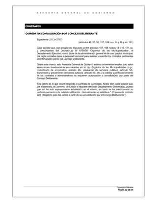 A S E S O R I A

G E N E R A L

D E

G O B I E R N O

CONTRATOS
COMODATO: CONVALIDACIÓN POR CONCEJO DELIBERANTE
Expediente 2113-427/00
(Artículos 46, 53, 56, 107, 108 incs. 14 y 16 y art. 151)
Cabe señalar que, con arreglo a lo dispuesto en los artículos 107, 108 incisos 14 y 16, 151, ss.
y concordantes del Decreto-Ley N° 6769/58 -Orgánica de las Municipalidades-, el
Departamento Ejecutivo, como titular de la administración general de la cosa pública municipal,
por regla normativa tiene la potestad funcional para realizar y suscribir los contratos pertinentes
sin intervención previa del Concejo Deliberante.
Desde este marco, esta Asesoría General de Gobierno estima conveniente resaltar que, salvo
excepciones taxativamente enumeradas en la Ley Orgánica de las Municipalidades (v.gr.,
contratación de empréstitos -artículo 46-, prestación de servicios públicos -artículo 53-,
transmisión y gravámenes de bienes públicos -artículo 56-, etc.), la validez y perfeccionamiento
de los contratos a administrativos no requieren autorización o convalidación por parte del
Concejo Deliberante.
Esto último es lo que ocurre respecto al Contrato de Comodato. Ahora bien, cabe aclarar que,
por el contrario, el Convenio de Cesión si requiere venia del Departamento Deliberativo, puesto
que así ha sido expresamente establecido en el mismo, en tanto se ha condicionado su
perfeccionamiento a la referida ratificación (textualmente se establece:" El presente contrato
será obligatorio para las partes a partir de su convalidación por el Concejo Deliberante.").

Compendio de Dictámenes

PÁGINA 222 DE 670

 