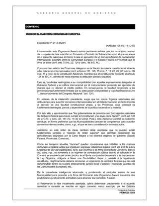A S E S O R I A

G E N E R A L

D E

G O B I E R N O

CONVENIO
MUNICIPALIDAD CON COMUNIDAD EUROPEA

Expediente Nº 2113-552/01
(Artículos 108 inc. 14 y 240)
Liminarmente, este Organismo Asesor estima pertinente señalar que los municipios carecen
de competencia para suscribir un Convenio o Contrato de Subvención como el que se anexa
en el presente; salvo que el mismo lo sea en ejecución de un Convenio Marco de Cooperación
Internacional, suscripto entre la Comunidad Europea y el Estado Federal o Provincial que le
sirva de base (conf. arts. 75 inc. 22° 124 y conc. de la C. N.).
,
Como es bien sabido, las Provincias delegaron en la Nación la materia constitucional atinente
a las relaciones internacionales (conf. artículos 121, 126, 75 incs. 7, 13, 22, 24, 32 y conc.; 99
incs. 11 y conc. de la Constitución Nacional), mientras que el constituyente mediante el artículo
124 de la C.N., admitió de modo expreso la atribución parcial a aquellas.
Esto es, facultades restringidas a su- compatibilidad con aquellas expresamente delegadas al
Gobierno Federal y la política internacional por él instrumentada, pudiendo ser ejercidas de
manera que no afecten el crédito público. En consecuencia, la facultad reconocida a las
provincias está fuertemente limitada por su adecuación a tal potestad y cuya habilitación ocurre
"...con conocimiento del Congreso Nacional." (art. 124).
En síntesis, de la intelección precedente, surge que los únicos órganos estaduales con
atribuciones para suscribir convenios internacionales son el Estado Nacional, en tanto importa
el ejercicio de una facultad constitucional propia, y las Provincias, cuya potestad es
fuertemente restringida, parcial y dependiente de la política nacional en la materia.
Por todo ello, y apontocando que "los gobernadores de provincia son (los) agentes naturales
del Gobierno federal para hacer cumplir la Constitución y las leyes de la Nación" (conf. art. 128
de la C.N.; y conc. art. 144 inc. 15 de la Const. Pcial.), esta Asesoría General de Gobierno
concluye, en forma preliminar que las Municipalidades carecen de competencia para suscribir
convenios internacionales, como, v.gr., el que se trae a consideración en estos autos.
Asimismo, en este orden de ideas, también debe acordarse que no pueden existir
fundamentos jurídicos o "razones de orden superior" que permitan desconocer las
competencias asignadas por la Carta Magna a los distintos órganos de gobierno (Estado
Federal, Provincias, Comunas).
Como así tampoco aquellas "razones" pueden considerarse que habilitan a los órganos
comunales a realizar actos que impliquen expresas violaciones legales (conf. art. 240 de la Ley
Orgánica de las Municipalidades), tal lo que ocurriría si se firma el precitado Convenio. Ello es
así, pues, v.gr., se sometería a un régimen de contratación pública distinto al aplicable en la
Comuna se sustraería del orden jurídico local fijaría una jurisdicción extraña a la dispuesta en
la Ley Orgánica, obligaría a llevar una Contabilidad dispar o paralela a la legalmente
constituida, ilegítimamente debería reconocer un organismo de contralor foráneo que no está
comprendido dentro de nuestro ordenamiento jurídico local y federal (Tribunal de Cuentas de
las Comunidades Europeas), etc..
De la precedente inteligencia alcanzada, y ponderando el particular interés de esa
Municipalidad para proceder a la firma del Convenio este Organismo Asesor encuentra dos
posibilidades jurídicamente admisibles para alcanzar ese cometido. A saber:
a) Retomando la idea inicialmente asentada, cabría determinar previamente si el acuerdo
sometido a consulta se inscribe en algún convenio marco suscripto por los Estados
Compendio de Dictámenes

PÁGINA 223 DE 670

 