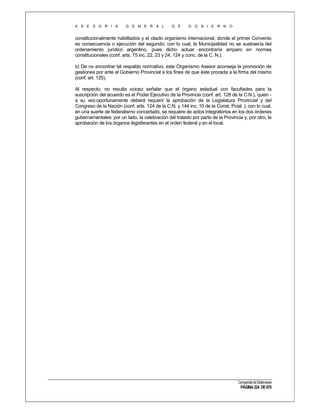 A S E S O R I A

G E N E R A L

D E

G O B I E R N O

constitucionalmente habilitados y el citado organismo internacional, donde el primer Convenio
es consecuencia o ejecución del segundo; con lo cual, la Municipalidad no se sustraería del
ordenamiento jurídico argentino, pues dicho actuar encontraría amparo en normas
constitucionales (conf. arts. 75 inc. 22, 23 y 24, 124 y conc. de la C. N.).
b) De no encontrar tal respaldo normativo, este Organismo Asesor aconseja la promoción de
gestiones por ante el Gobierno Provincial a los fines de que éste proceda a la firma del mismo
(conf. art. 125).
Al respecto, no resulta ocioso señalar que el órgano estadual con facultades para la
suscripción del acuerdo es el Poder Ejecutivo de la Provincia (conf. art. 128 de la C.N.), quien a su vez-oportunamente deberá requerir la aprobación de la Legislatura Provincial y del
Congreso de la Nación (conf. arts. 124 de la C.N. y 144 inc. 10 de la Const. Pcial. ); con lo cual,
en una suerte de federalismo concertado, se requiere de actos integratorios en los dos órdenes
gubernamentales: por un lado, la celebración del tratado por parte de la Provincia y, por otro, la
aprobación de los órganos legisferantes en el orden federal y en el local.

Compendio de Dictámenes

PÁGINA 224 DE 670

 