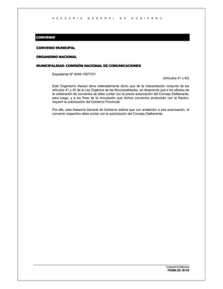 A S E S O R I A

G E N E R A L

D E

G O B I E R N O

CONVENIO
CONVENIO MUNICIPAL
ORGANISMO NACIONAL
MUNICIPALIDAD- COMISIÓN NACIONAL DE COMUNICACIONES
Expediente Nº 4049-15977/01
(Artículos 41 y 42)
Este Organismo Asesor tiene reiteradamente dicho que de la interpretación conjunta de los
artículos 41 y 42 de la Ley Orgánica de las Municipalidades, se desprende que a los efectos de
la celebración de convenios se debe contar con la previa autorización del Concejo Deliberante,
para luego, y a los fines de la vinculación que dichos convenios producirán con la Nación,
requerir la autorización del Gobierno Provincial.
Por ello, esta Asesoría General de Gobierno estima que con antelación a esa autorización, el
convenio respectivo debe contar con la autorización del Concejo Deliberante.

Compendio de Dictámenes

PÁGINA 225 DE 670

 