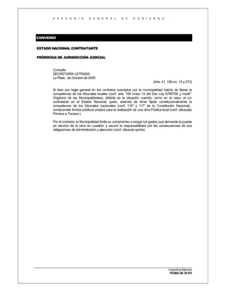 A S E S O R I A

G E N E R A L

D E

G O B I E R N O

CONVENIO
ESTADO NACIONAL CONTRATANTE
PRÓRROGA DE JURISDICCIÓN JUDICIAL

Consulta
SECRETARÍA LETRADA
La Plata, de Octubre de 2005
(Arts. 41, 108 inc. 14 y 273)
Si bien por regla general en los contratos suscriptos por la municipalidad habría de fijarse la
competencia de los tribunales locales (conf. arts. 108 inciso 14 del Dec Ley 6769758 y modif.”
Orgánica de las Municipalidades), distinta es la situación cuando- como en el caso- el cocontratante es el Estado Nacional, quien, además de tener fijada constitucionalmente la
competencia de los tribunales nacionales (conf. 116° y 117° de la Constitución Nacional),
compromete fondos públicos propios para la realización de una obra Pública local (conf. cláusulas
Primera a Tercera ).
Por el contrario, la Municipalidad limita su compromiso a erogar los gastos que demande la puesta
en servicio de la obra en cuestión y asumir la responsabilidad por las consecuencias de sus
obligaciones de administración y ejecución (conf. cláusula quinta).

Compendio de Dictámenes

PÁGINA 226 DE 670

 
