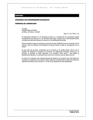 A S E S O R I A

G E N E R A L

D E

G O B I E R N O

CONVENIO
CONVENIOS CON UNIVERSIDADES NACIONALES
PRÓRROGA DE JURISDICCIÓN

Consulta
SECRETARÍA LETRADA
La Plata, de Febrero de 2004
(Arts. 41, 42 y 108 inc. 14)
El interrogante planeado ha de abordarse teniendo en consideración las previsiones legales
emergentes de los artículos 41 y 42 del citado texto legal, a efectos que la Municipalidad pueda
vincularse jurídicamente mediante convenios con Universidades Nacionales.
Dichos preceptos exigen la autorización previa del Consejo Deliberante para la suscripción de los
mismos, como así también la del Gobierno Provincial cuando se trate de vinculaciones con la
Nación.
En ese orden de las ideas, considerase que lo normado por el aludido artículo 108 inc.14) no
resultaría de aplicación a supuestos de convenios con organismos nacionales, desde que- en
principio- su previsión se halla reservada a los contratos “stricto sensu “ que celebre el
Departamento Ejecutivo, no alcanzando por ende a los convenios a que se refiere el art.42.
En razón de lo expuesto, esta Asesoría General de Gobierno es de opinión que nada obsta a la
prórroga de competencia en la Justicia Federal, debiendo cumplimentarse al efecto las pertinentes
exigencias previstas por los artículos 41 y 42 de la Ley Orgánica de la Municipalidades.

Compendio de Dictámenes

PÁGINA 227 DE 670

 