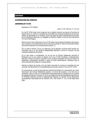 A S E S O R I A

G E N E R A L

D E

G O B I E R N O

CONVENIO
AUTORIZACIÓN DEL CONCEJO
ADHESIÓN LEY 10.740
Expediente 2113-1020/97.
(arts. 41, 107, 108 incs. 11, 14 y 16)
La Ley Nº 10740 surge como el ejercicio de un legítimo derecho que ejerce la Provincia de
Buenos Aires, en cuanto a la actividad que desarrollan las empresas prestadoras del servicios
público de electricidad en su territorio, propio del poder de policía expresamente reconocido
por la Constitución Nacional y no delegado al Gobierno Federal, en los términos del artículo
121 de la Carta Magna.
Dentro de este marco referencial, la Ley 10.740 exige a las empresas prestadoras del servicio,
que a solicitud y en representación de las Comunas, perciban la Tasa por Alumbrado Público
que las Comunas fijen en sus jurisdicciones (artículo 1°
).
Por su parte el artículo 2 de la Ley determina que la adhesión municipal debe hacerse por
ordenanza, que a su vez faculte al Departamento Ejecutivo a firmar un convenio con las
empresas prestadoras del servicio.
En el caso traído a consideración, es de ver que el Concejo Deliberante sancionó la
Ordenanza por la que adhirió al régimen de la Ley 10.740, facultando al Departamento
Ejecutivo a firmar el convenio respectivo con la empresa prestadora del servicio público de
electricidad, autorizándolo asimismo a dictar los actos administrativos necesarios para la
instrumentación de la adhesión correspondiente.
Además se fijaron las pautas a las que debía responder el convenio a suscribirse las que
coinciden casi literalmente con las establecidas por el propio artículo 3º de la Ley Nº 10.740.
En consecuencia, a juicio de esta Asesoría General de Gobierno no corresponde una nueva
intervención del Concejo Deliberante posterior a la firma del convenio, a los fines de su
aprobación, toda vez que con la autorización previa efectuada por Ordenanza se ha cumplido
el requisito previsto por el artículo 41 de la Ley Orgánica de las Municipalidades (Decreto-Ley
Nº 6769/58), habiendo actuado el Departamento Ejecutivo en ejercicio de las atribuciones
administrativas reconocidas por los artículos 107 y 108 incisos 11, 14 y 16 del citado texto
legal.

Compendio de Dictámenes

PÁGINA 228 DE 670

 
