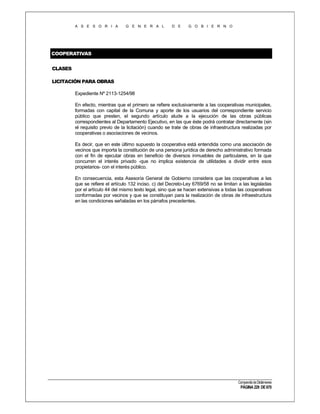A S E S O R I A

G E N E R A L

D E

G O B I E R N O

COOPERATIVAS
CLASES
LICITACIÓN PARA OBRAS
Expediente Nº 2113-1254/98
En efecto, mientras que el primero se refiere exclusivamente a las cooperativas municipales,
formadas con capital de la Comuna y aporte de los usuarios del correspondiente servicio
público que presten, el segundo artículo alude a la ejecución de las obras públicas
correspondientes al Departamento Ejecutivo, en las que éste podrá contratar directamente (sin
el requisito previo de la licitación) cuando se trate de obras de infraestructura realizadas por
cooperativas o asociaciones de vecinos.
Es decir, que en este último supuesto la cooperativa está entendida como una asociación de
vecinos que importa la constitución de una persona jurídica de derecho administrativo formada
con el fin de ejecutar obras en beneficio de diversos inmuebles de particulares, en la que
concurren el interés privado -que no implica existencia de utilidades a dividir entre esos
propietarios- con el interés público.
En consecuencia, esta Asesoría General de Gobierno considera que las cooperativas a las
que se refiere el artículo 132 inciso. c) del Decreto-Ley 6769/58 no se limitan a las legisladas
por el artículo 44 del mismo texto legal, sino que se hacen extensivas a todas las cooperativas
conformadas por vecinos y que se constituyan para la realización de obras de infraestructura
en las condiciones señaladas en los párrafos precedentes.

Compendio de Dictámenes

PÁGINA 229 DE 670

 
