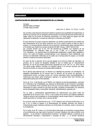 A S E S O R I A

G E N E R A L

D E

G O B I E R N O

ABOGADOS
CONTRATACIÓN DE ABOGADOS DEPENDIENTES DE LA COMUNA.
Consulta
SECRETARIA LETRADA
La Plata, Mayo de 2002.
(Arts. 6 inc. 2, 108 inc. 14, 179 inc. 1 y 274)
Se consulta a esta Asesoría General de Gobierno respecto de la posibilidad de implementar un
sistema que permita que los abogados pertenecientes a la planta del personal del Municipio se
hagan cargo de los juicios de apremios asumiendo a su costo todos los gastos que ello
representa no aplicando, a manera de retribución, el Decreto-Ley 8.838/77.
En esos términos es propio comenzar adhiriendo a la doctrina jurisprudencial que señala que
toda interpretación de la Ley debe comenzar con la Ley misma cuando su texto es claro y
expreso, no correspondiendo prescindir de sus términos, debiéndosela aplicar estrictamente y
en el sentido que resulta de su propio contenido (SCJBA, Causa L- 48431 del 25-2-82).
Así, procede advertir que el art. 274 del Decreto-Ley 6.769/58 -Ley Orgánica de las
Municipalidades- en redacción dada por la Ley 11.582, en lo pertinente dispone:
“Los...abogados...y en general todos los profesionales designados a sueldo están obligados a
tomar a su cargo los trabajos correspondientes a sus respectivos títulos habilitantes. Sus
servicios se entenderán retribuidos por el sueldo que el presupuesto les asigne y no tendrán
derecho a reclamar honorarios adicionales”.
En razón de ello, la atención de los asuntos legales de la Comuna deben ser atendidos, en
principio, por su cuerpo de abogados estables lo que no impide que el Departamento
Ejecutivo, en uso de las amplias atribuciones otorgadas por el art. 108 inc. 14 de la misma
Ley citada pueda celebrar contratos con letrados ajenos a la Comuna siempre que tales
servicios se funden en razones de imprescindible prestación.
Por lo demás cabe observar que, en relación a la viabilidad de proceder a la contratación de
abogados dependientes de la comuna para la atención de los juicios de apremios, el
ordenamiento jurídico municipal cuenta con normas generales sobre incompatibilidades y
restricciones que pesan sobre funcionarios, agentes y en general sobre todo miembro que
desempeña tareas para la Municipalidad.
Así el art. 6 inc. 2 del Decreto Ley 6.769/58 -Ley Orgánica de las Municipalidades-, prescribe
en lo referente a las inhabilidades que alcanzan al desempeño de las funciones municipales,
que no se admitirán como miembros de la Comuna a los que directa o indirectamente estén
interesados en algún contrato en que ésta sea parte, quedando comprendidos, los miembros
de las sociedades civiles y comerciales, directores, administradores, gerentes, etc.
Por su parte y contemplando específicamente las interdicciones que pesan sobre los
empleados de la comuna, el art. 179 inc. 1 de la misma de la misma Ley Orgánica establece:
“Ninguna persona será empleada en la Municipalidad cuando tenga directa o indirectamente
interés pecuniario en contrato, obra o servicio de ella”.
En el mismo orden de restricciones la Ley 11.757 -Estatuto para el Personal Municipal- en su
art. 5 inc. f) inhibe el ingreso a la Administración de aquellas personas que directa o
indirectamente tengan intereses contrarios con el Municipio en contratos, obras o servicios de
su competencia.
Por su parte, el art. 60 incisos c) y l) de este último texto legal, en el apartado correspondiente
a las prohibiciones que rigen para el personal municipal, establece que está prohibido a los
agentes: “...c) ser directa o indirectamente proveedor o contratista habitual u ocasional de la
Administración Municipal o dependiente o asociado de ellos... y ...l) Percibir beneficios
Compendio de Dictámenes

PÁGINA 23 DE 670

 