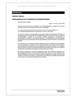 A S E S O R I A

G E N E R A L

D E

G O B I E R N O

COOPERATIVAS
SERVICIO PÚBLICO
MODALIDADES EN LA LEY ORGÁNICA DE LAS MUNICIPALIDADES
Expediente 2207-1966/98
(Arts. 41, 44, 52, 53, 230 a 239)
Conforme los términos de la Ley Orgánica de las Municipalidades, la prestación de servicios
públicos por parte de Cooperativas reconoce dos modalidades:
1° La que surge de las previsiones de los artículo s 44, 52, 53 primer párrafo y 131;
)
2° La sujeta a las disposiciones de los artículos 53 "in fine" y 230 a 239.
)
En el primer supuesto -servicios públicos de ejecución directa del Departamento Ejecutivo- la
Cooperativa se forma al solo efecto de la prestación del servicio de que se trate, con capital de
la Municipalidad y aportes de los usuarios, debiendo asegurarse la participación de
representantes comunales en los órganos directivos. La instrumentación de esta modalidad
solo requiere de previa autorización del Concejo Deliberante (conforme artículo 41 Decreto-Ley
6769/58)
En el segundo caso -concesión de servicios públicos a terceros- se trataría de una contratación
con una Cooperativa ya constituida, ajena a toda participación de la Comuna, tanto respecto a
la conformación de su capital como a la integración de sus órganos directivos. En la especie,
debe en principio recurrirse al procedimiento de licitación pública, salvo el caso de concesión a
Cooperativas cuyas tarifas sean pagadas exclusivamente por los socios.
Se requiere la intervención del Concejo Deliberante tanto para el llamado a licitación como
para el otorgamiento de la concesión, debiendo este último contar con el voto favorable de la
mayoría absoluta del total de sus miembros. Queda exceptuado de la doble intervención del
Concejo el supuesto de concesión a Cooperativas cuyas tarifas sean pagadas exclusivamente
por los socios, en que basta la adjudicación por ordenanza.

Compendio de Dictámenes

PÁGINA 230 DE 670

 