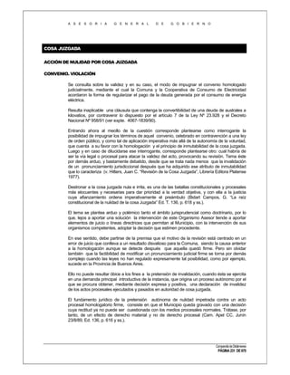 A S E S O R I A

G E N E R A L

D E

G O B I E R N O

COSA JUZGADA
ACCIÓN DE NULIDAD POR COSA JUZGADA
CONVENIO. VIOLACIÓN
Se consulta sobre la validez y en su caso, el modo de impugnar el convenio homologado
judicialmente, mediante el cual la Comuna y la Cooperativa de Consumo de Electricidad
acordaron la forma de regularizar el pago de la deuda generada por el consumo de energía
eléctrica.
Resulta inaplicable una cláusula que contenga la convertibilidad de una deuda de australes a
kilovatios, por contravenir lo dispuesto por el artículo 7 de la Ley Nº 23.928 y el Decreto
Nacional Nº 958/91 (ver expte. 4067-1839/90).
Entrando ahora al meollo de la cuestión corresponde plantearse como interrogante la
posibilidad de impugnar los términos de aquel convenio, celebrado en contravención a una ley
de orden público, y como tal de aplicación imperativa más allá de la autonomía de la voluntad,
que cuenta a su favor con la homologación y el principio de inmutabilidad de la cosa juzgada.
Luego y en caso de dilucidarse ese interrogante, corresponde plantearse otro: cual habría de
ser la vía legal o procesal para atacar la validez del acto, provocando su revisión. Tema éste
por demás arduo, y bastamente debatido, desde que se trata nada menos que la invalidación
de un pronunciamiento jurisdiccional después que ha adquirido ese atributo de inmutabilidad
que lo caracteriza (v. Hitters, Juan C. “Revisión de la Cosa Juzgada”, Librería Editora Platense
1977).
Destronar a la cosa juzgada nula e irrita, es una de las batallas constitucionales y procesales
más elocuentes y necesarias para dar prioridad a la verdad objetiva, y con ella a la justicia
cuya afianzamiento ordena imperativamente el preámbulo (Bidart Campos, G. “La raíz
constitucional de la nulidad de la cosa Juzgada” Ed. T. 136, p. 618 y ss.).
El tema se plantea arduo y polémico tanto el ámbito jurisprudencial como doctrinario, por lo
que, lejos a aportar una solución la intervención de este Organismo Asesor tiende a aportar
elementos de juicio o líneas directrices que permitan al Municipio, con la intervención de sus
organismos competentes, adoptar la decisión que estimen procedente.
En ese sentido, debe partirse de la premisa que el motivo de la revisión está centrado en un
error de juicio que conlleva a un resultado disvalioso para la Comuna, siendo la causa anterior
a la homologación aunque se detecte después que aquella quedó firme. Pero sin olvidar
también que la factibilidad de modificar un pronunciamiento judicial firme se torna por demás
complejo cuando las leyes no han regulado expresamente tal posibilidad, como por ejemplo,
sucede en la Provincia de Buenos Aires.
Ello no puede resultar óbice a los fines a la pretensión de invalidación, cuando ésta se ejercita
en una demanda principal introductiva de la instancia, que origina un proceso autónomo por el
que se procura obtener, mediante decisión expresa y positiva, una declaración de invalidez
de los actos procesales ejecutados y pasados en autoridad de cosa juzgada.
El fundamento jurídico de la pretensión autónoma de nulidad impetrada contra un acto
procesal homologatorio firme, consiste en que el Municipio queda gravado con una decisión
cuya rectitud ya no puede ser cuestionada con los medios procesales normales. Trátase, por
tanto, de un efecto de derecho material y no de derecho procesal (Cam. Apel CC. Junín
23/8/89, Ed. 136, p. 616 y ss.).

Compendio de Dictámenes

PÁGINA 231 DE 670

 