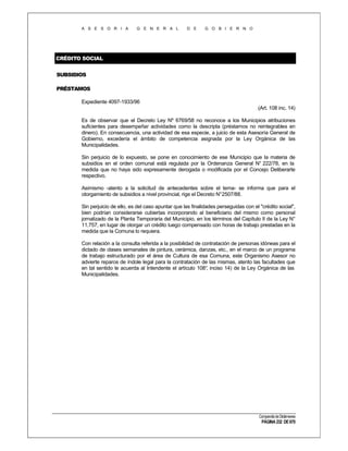 A S E S O R I A

G E N E R A L

D E

G O B I E R N O

CRÉDITO SOCIAL
SUBSIDIOS
PRÉSTAMOS
Expediente 4097-1933/96
(Art. 108 inc. 14)
Es de observar que el Decreto Ley Nº 6769/58 no reconoce a los Municipios atribuciones
suficientes para desempeñar actividades como la descripta (préstamos no reintegrables en
dinero). En consecuencia, una actividad de esa especie, a juicio de esta Asesoría General de
Gobierno, excedería el ámbito de competencia asignada por la Ley Orgánica de las
Municipalidades.
Sin perjuicio de lo expuesto, se pone en conocimiento de ese Municipio que la materia de
subsidios en el orden comunal está regulada por la Ordenanza General N° 222/78, en la
medida que no haya sido expresamente derogada o modificada por el Concejo Deliberarte
respectivo.
Asimismo -atento a la solicitud de antecedentes sobre el tema- se informa que para el
otorgamiento de subsidios a nivel provincial, rige el Decreto N°2507/88.
Sin perjuicio de ello, es del caso apuntar que las finalidades perseguidas con el "crédito social",
bien podrían considerarse cubiertas incorporando al beneficiario del mismo como personal
jornalizado de la Planta Temporaria del Municipio, en los términos del Capítulo II de la Ley N°
11.757, en lugar de otorgar un crédito luego compensado con horas de trabajo prestadas en la
medida que la Comuna lo requiera.
Con relación a la consulta referida a la posibilidad de contratación de personas idóneas para el
dictado de clases semanales de pintura, cerámica, danzas, etc., en el marco de un programa
de trabajo estructurado por el área de Cultura de esa Comuna, este Organismo Asesor no
advierte reparos de índole legal para la contratación de las mismas, atento las facultades que
en tal sentido le acuerda al Intendente el artículo 108° inciso 14) de la Ley Orgánica de las
,
Municipalidades.

Compendio de Dictámenes

PÁGINA 232 DE 670

 
