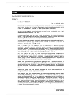 A S E S O R I A

G E N E R A L

D E

G O B I E R N O

CUEROS
GUIAS Y CERTIFICADOS. DIFERENCIAS
TRIBUTOS
Expediente 4108-3205/96
(Arts. 117, 226, 228 y 229)
Liminarmente debe señalarse que constituyen recursos municipales los provenientes del cobro
de los tributos derivados del "... Registro de guías y certificados de ganados, boletos de marca
o señal, sus transferencias,..." (artículo 226 inciso 24 del Decreto-Ley 6769/58).
Asimismo, se estima que en la especie deviene menester formular una distinción entre lo que
debe entenderse por "certificado" y por "guía".
En efecto, el certificado es el instrumento privado otorgado por el comprador y vendedor de
ganado o cuero, que debe reunir requisitos enumerados en el artículo 169 del Código Rural
(Decreto-Ley 10.081/83), el cual será visado por la autoridad administrativa.
Su causa generadora lo constituye transmisión de la propiedad que juntamente con la visación,
demuestra que el vendedor tiene derecho a vender hacienda con la marca que figura en el
certificado y cueros (artículo 11 Código Rural).
En lo que se refiere a las guías de tránsito, éstos son instrumentos que otorga el organismo
competente y que sólo amparan el traslado de ganado o cuero de primera adquisición. Su
fundamento radica en acreditar la legítima tenencia del ganado o de los frutos que circulan de
un partido al otro, o de una provincia otra (artículos 170, 171, 177 y concordantes del Código
Rural citado; Ley 10.081 y reglamentación aprobada por Decreto Nº 878/94).
En el caso particular de la guía de cueros, ésta cumple primordialmente una función de
contralor que tiende a evitar la utilización de producto en forma indebida, su hurto o traslado en
forma ilegal. Por ello el artículo 142 la Ordenanza Fiscal e Impositiva, glosado a fojas 35
dispone que la guía para el traslado de cueros, deberá ser extendida por el propietario de
dichos frutos de país o sus representantes debidamente autorizados.
Hechas estas consideraciones, y en orden a la Ordenanza Fiscal e Impositiva vigente en la
Comuna, no caben dudas que el Establecimiento Frigorífico, en su carácter de propietario de
los cueros y remitente de los mismos a otras plazas, es el sujeto pasivo de las obligaciones
tributarias respecto de la expedición de certificados y guías para el traslado de dichos frutos del
país.
Sentado ello, queda claro que el hecho imponible del tributo está constituido por el
presupuesto de hecho "cueros de primera adquisición".
En tal orden de ideas, esta Asesoría General de Gobierno interpreta que la exigencia de los
artículos 168 y 170 del Código Rural, en el sentido que la expedición de certificados y guías de
tránsito esté referida a cueros de "primera adquisición", implica que mientras el cuero que se
ha separado del animal no sea objeto de transacciones, ni transite de un partido a otro, o de
una provincia a otra, no se configura la obligación de su obtención; en tanto que cuando el
cuero separado del animal sea objeto de transacción que signifique transmisión de su
propiedad (artículo 168), o transite de un partido a otro, o de una provincia a otra (artículo 170),
deberá instrumentarse el correspondiente certificado y en su caso gestionarse la obtención de
la guía de tránsito para amparar su traslado.

Compendio de Dictámenes

PÁGINA 233 DE 670

 