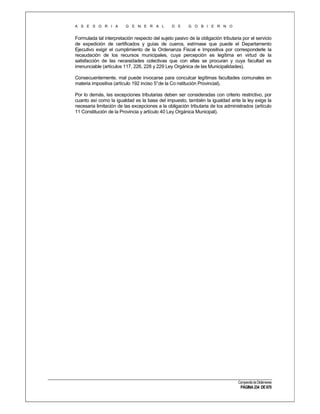 A S E S O R I A

G E N E R A L

D E

G O B I E R N O

Formulada tal interpretación respecto del sujeto pasivo de la obligación tributaria por el servicio
de expedición de certificados y guías de cueros, estímase que puede el Departamento
Ejecutivo exigir el cumplimiento de la Ordenanza Fiscal e Impositiva por corresponderle la
recaudación de los recursos municipales, cuya percepción es legítima en virtud de la
satisfacción de las necesidades colectivas que con ellas se procuran y cuya facultad es
irrenunciable (artículos 117, 226, 228 y 229 Ley Orgánica de las Municipalidades).
Consecuentemente, mal puede invocarse para conculcar legítimas facultades comunales en
materia impositiva (artículo 192 inciso 5°de la Co nstitución Provincial).
Por lo demás, las excepciones tributarias deben ser consideradas con criterio restrictivo, por
cuanto así como la igualdad es la base del impuesto, también la igualdad ante la ley exige la
necesaria limitación de las excepciones a la obligación tributaria de los administrados (artículo
11 Constitución de la Provincia y artículo 40 Ley Orgánica Municipal).

Compendio de Dictámenes

PÁGINA 234 DE 670

 