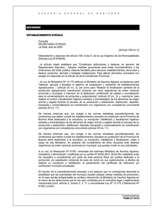 A S E S O R I A

G E N E R A L

D E

G O B I E R N O

DECOMISO
ESTABLECIMIENTO AVÍCOLA
Consulta
SECRETARÍA LETRADA
La Plata, abril de 2005.
(Artículo 108 inc. 5)
Interpretación y alcances del artículo 108, inciso 5, de la Ley Orgánica de las Municipalidades
(Decreto-Ley N°6769/58).
...el artículo citado establece que “Constituyen atribuciones y deberes, en general, del
Departamento Ejecutivo... Adoptar medidas preventivas para evitar incumplimientos a las
ordenanzas del orden público, estando facultado para clausurar establecimientos, decomisar y
destruir productos, demoler y trasladar instalaciones. Para allanar domicilios, procederá con
arreglo a lo dispuesto en el artículo 24 de la Constitución Provincial...”
...la Ley de Ministerios Nº 13.175 atribuye al Ministerio de Asuntos Agrarios competencia para
“elaborar, ejecutar y fiscalizar el régimen de localización y radicación de establecimientos
agropecuarios...” (artículo 20 inc. 2), así como para “Realizar la fiscalización sanitaria de la
producción agropecuaria, coordinando acciones con otros organismos de orden nacional,
provincial o municipal, e intervenir en la tipificación, certificación de calidad y normalización
para la comercialización de productos y subproductos” (artículo 20 inc. 3); y –asimismo- para
realizar el control y fiscalización higiénico sanitario y bromatológico de los alimentos de origen
animal y vegetal durante el proceso de su producción y elaboración, distribución, depósito,
transporte y comercialización en coordinación con organismos con competencia concurrente
(artículo 20 inc. 11).
De manera entonces que, con arreglo a las normas señaladas precedentemente, las
condiciones que deben cumplir los establecimientos ubicados en jurisdicción de la Provincia de
Buenos Aires destinados a la avicultura, su inscripción, habilitación y fiscalización higiénico
sanitaria y bromatológico de los alimentos de origen animal y vegetal durante el proceso de su
producción y elaboración, distribución, depósito, transporte y comercialización en coordinación
con organismos con competencia concurrente (artículo 20 inc. 11).
De manera entonces que, con arreglo a las normas señaladas precedentemente, las
condiciones que deben cumplir los establecimientos ubicados en jurisdicción de la Provincia de
Buenos Aires destinados a la avicultura, su inscripción, habilitación y fiscalización, están a
cargo de ese Ministerio, sin perjuicio del cumplimiento de otros recaudos ante distintos
organismos de orden nacional, provincial y/o municipal, que puedan incidir en sus actividades.
A su vez, la Resolución Nº 81/00 –emanada del entonces Ministerio de Asuntos Agrarios,
Ganadería y Alimentación; modificada por su similar Nº 42/05 (B.O. 29-03-05)- establece entre
los requisitos a cumplimentar por parte de toda persona física y/o jurídica dedicada a la
producción y/o explotación comercial de aves de corral y/o sus subproductos, a efectos de
obtener su inscripción y habilitación, la presentación del certificado de radicación y/o
zonificación municipal actualizado.
En función de lo precedentemente expuesto y sin perjuicio que no corresponda descartar la
posibilidad que las autoridades del municipio puedan adoptar ciertas medidas de prevención,
en el caso resulta indispensable se confiera intervención al Ministerio de Asuntos Agrarios en
el marco de las atribuciones que le han sido conferidas por la normativa legal y reglamentaria
mencionada (conf. artículo 2, incisos 2, 3, 11 y concordantes Ley Nº 13.175 y Resolución Nº
81/00 y modif.).

Compendio de Dictámenes

PÁGINA 237 DE 670

 