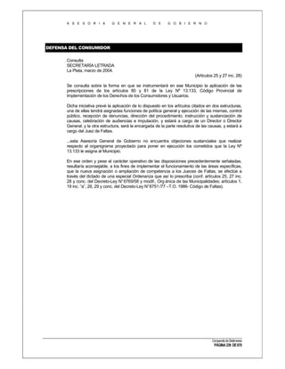 A S E S O R I A

G E N E R A L

D E

G O B I E R N O

DEFENSA DEL CONSUMIDOR
Consulta
SECRETARÍA LETRADA
La Plata, marzo de 2004.
(Artículos 25 y 27 inc. 28)
Se consulta sobre la forma en que se instrumentará en ese Municipio la aplicación de las
prescripciones de los artículos 80 y 81 de la Ley Nº 13.133, Código Provincial de
Implementación de los Derechos de los Consumidores y Usuarios.
Dicha iniciativa prevé la aplicación de lo dispuesto en los artículos citados en dos estructuras,
una de ellas tendrá asignadas funciones de política general y ejecución de las mismas, control
público, recepción de denuncias, dirección del procedimiento, instrucción y sustanciación de
causas, celebración de audiencias e imputación, y estará a cargo de un Director o Director
General; y la otra estructura, será la encargada de la parte resolutiva de las causas, y estará a
cargo del Juez de Faltas.
...esta Asesoría General de Gobierno no encuentra objeciones sustanciales que realizar
respecto al organigrama proyectado para poner en ejecución los cometidos que la Ley Nº
13.133 le asigna al Municipio.
En ese orden y pese al carácter operativo de las disposiciones precedentemente señaladas,
resultaría aconsejable, a los fines de implementar el funcionamiento de las áreas específicas,
que la nueva asignación o ampliación de competencia a los Jueces de Faltas, se efectúe a
través del dictado de una especial Ordenanza que así lo prescriba (conf. artículos 25, 27 inc.
28 y conc. del Decreto-Ley N° 6769/58 y modif., Org ánica de las Municipalidades; artículos 1,
19 inc. “a”, 28, 29 y conc. del Decreto-Ley N°8751 /77 –T.O. 1986- Código de Faltas).

Compendio de Dictámenes

PÁGINA 239 DE 670

 