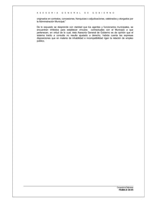 A S E S O R I A

G E N E R A L

D E

G O B I E R N O

originados en contratos, concesiones, franquicias o adjudicaciones, celebrados y otorgados por
la Administración Municipal.”
De lo expuesto se desprende con claridad que los agentes y funcionarios municipales, se
encuentran inhibidos para establecer vínculos contractuales con el Municipio a que
pertenecen, en virtud de lo cual, ésta Asesoría General de Gobierno es de opinión que el
sistema traído a consulta no resulta ajustado a derecho, habida cuenta las expresas
disposiciones que en materia de inhabilidad e incompatibilidad rigen la relación de empleo
público.

Compendio de Dictámenes

PÁGINA 24 DE 670

 
