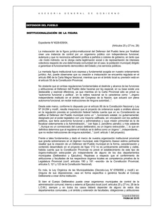 A S E S O R I A

G E N E R A L

D E

G O B I E R N O

DEFENSOR DEL PUEBLO
INSTITUCIONALIZACIÓN DE LA FIGURA

Expediente N°4028-839/04.
(Artículos 25 y 27 inc. 28)
La instauración de la figura jurídico-institucional del Defensor del Pueblo tiene por finalidad
crear una instancia de control por un organismo público con independencia funcional,
autarquía y que no reconozca adhesión política a partidos o colores de gobierno, en tanto que
–de modo indirecto- se le otorga cierta legitimación social o de representación de intereses
colectivos respecto de una determinada comunidad (en el caso, la población municipal) dirigido
a garantizar el funcionamiento democrático del Estado y los servicios públicos.
La mentada figura institucional tuvo expresa y fundamental acogida en nuestro ordenamiento
jurídico. Así, puede observarse que su creación e instauración se encuentra regulada en el
artículo 896 de la Carta Magna Nacional, mientras que en el ámbito local su previsión está en
el artículo 55 de la Constitución Provincial.
No obstante que en ambas regulaciones fundamentales el deslinde y alcance de las funciones
y atribuciones al Defensor del Pueblo debe hacerse por ley especial, en su base existe una
destacable y esencial diferencia, ya que mientras en la Carta Provincial sólo se prevé su
“autonomía funcional y política”, en la esfera nacional se lo caracteriza como “...órgano
independiente instituido en el ámbito del Congreso de la Nación, que actuará con plena
autonomía funcional, sin recibir instrucciones de ninguna autoridad...”.
Desde este marco, conforme lo dispuesto por el artículo 86 de la Constitución Nacional y Ley
Nº 24.284 y modif., resulta inequívoco que el proyecto de ordenanza sujeto a análisis abreva
en la regulación prevista en jurisdicción federal habida cuenta que en su Considerando se
califica al Defensor del Pueblo municipal como un “...funcionario estatal, no gubernamental,
designado por el poder legislativo con una mayoría calificada, sin vinculación con los partidos
políticos, que tiene autonomía funcional y administrativa y cuya misión primordial es la de
fiscalizar externamente a la Administración...” (ver fojas 2, penúltimo párrafo); y más adelante
“...Aunque es un comisionado del cuerpo deliberativo, es un órgano extra-poder...”, lo que en
definitiva determina que al regularse el instituto se lo defina como un órgano “...independiente...
que no recibe instrucciones de ninguna autoridad...” (conf. artículo 1 del proyecto).
Frente a tales fundamentos y dado el marco de nuestra organización institucional provincial
que gravita sobremanera en el régimen municipal, este Organismo Asesor estima pertinente
resaltar que la creación de un Defensor del Pueblo municipal en la forma, caracterización y
contenido desarrollado en el proyecto de fojas 1/12 no es jurídicamente admisible y viable,
habida cuenta que la Constitución Provincial no prevé el establecimiento de este tipo de
órgano-institución extra-poder y/o independiente de alguno de los dos departamentos
municipales (Deliberativo y Ejecutivo). Repárase a respecto que el conferimiento de
atribuciones y facultades de los respectivos órganos locales es competencia privativa de la
Legislatura Provincial (conf. artículos 190 y 191 –exordio- de la Constitución Provincial,
artículos 5, 121 y 123 de la Constitución Nacional).
Es más, la Ley Orgánica de las Municipalidades (Decreto-Ley N° 6769/858 y modif.) en
ninguna de sus disposiciones –sea en forma específica o genérica faculta al Concejo
Deliberante a crear dicha institución.
Si bien el Cuerpo Deliberativo puede crear organismos municipales de control de la
administración comunal, interno o externo al Ejecutivo local (conf. artículos 25 y 27 inc. 28 de la
L.O.M.), siempre y en todos los casos deberá depender de alguno de estos dos
departamentos comunales, y el ámbito y extensión de facultades, obligaciones y atribuciones
Compendio de Dictámenes

PÁGINA 240 DE 670

 