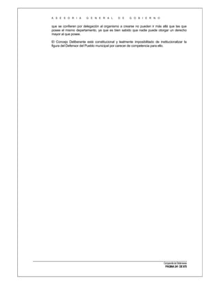 A S E S O R I A

G E N E R A L

D E

G O B I E R N O

que se confieren por delegación al organismo a crearse no pueden ir más allá que las que
posee el mismo departamento, ya que es bien sabido que nadie puede otorgar un derecho
mayor al que posee.
El Concejo Deliberante está constitucional y lealmente imposibilitado de institucionalizar la
figura del Defensor del Pueblo municipal por carecer de competencia para ello.

Compendio de Dictámenes

PÁGINA 241 DE 670

 