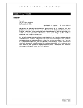 A S E S O R I A

G E N E R A L

D E

G O B I E R N O

DELEGADOS MUNICIPALES
ELECCIÓN
Consulta
SECRETARÍA LETRADA
La Plata, julio de 2003.
(Artículos 3, 107, 108 inc. 9 y 16, 178 inc. 1 y 181)
La elección de Delegados Municipales por el voto directo de los ciudadanos sólo sería
jurídicamente viable en la medida que el señor Intendente decida auto limitarse en esa
potestad, mediante el dictado del pertinente acto administrativo de alcance general y, en la
medida que sean equiparados a Secretarios, se les podrá delegar aquellas facultades
prescriptas en el artículo 181 de la L.O.M.
Por otro lado, resulta conveniente destacar que toda vez que en el ámbito municipal –además
de los Consejeros Escolares- el legislador sólo ha previsto la elección por el voto popular en
los cargos de Intendente y Concejal (conf. artículo 3 de la L.O.M., artículos 117, ss. y conc. de
la Ley Electoral de la Provincia de Buenos Aires Nº 5109 y modif.), la juricidad de extender el
sistema de designación a los Delegados Municipales será admisible en la medida que para
estos últimos se dicte en particular una reglamentación propia y diferenciada de la legislación
electoral provincial, que le resulta extraña e inaplicable.

Compendio de Dictámenes

PÁGINA 242 DE 670

 