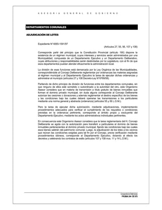 A S E S O R I A

G E N E R A L

D E

G O B I E R N O

DEPARTAMENTOS COMUNALES
ADJUDICACIÓN DE LOTES

Expediente N°4065-1591/97
(Artículos 27, 55, 56, 107 y 108)
Corresponde partir del principio que la Constitución Provincial (artículo 190) dispone la
existencia de un régimen municipal, cuyos intereses y servicios serán administrados por una
Municipalidad, compuesta de un Departamento Ejecutivo y un Departamento Deliberativo,
cuyas atribuciones y responsabilidades serán deslindadas por la Legislatura, con el fin de que
esos departamentos puedan atender eficazmente la administración local.
La división de esas funciones está demarcada por la Ley Orgánica de las Municipalidades,
correspondiéndole al Concejo Deliberante reglamentar por ordenanzas las materias asignadas
al régimen municipal y al Departamento Ejecutivo la tarea de ejecutar dichas ordenanzas y
administrar el municipio (artículos 27 y 108 Decreto-Ley N°6769/58).
Partiendo de dicho principio de división de funciones entre los departamentos comunales, sin
que ninguno de ellos esté sometido o subordinado a la autoridad del otro, este Organismo
Asesor considera que en materia de transmisión a título gratuito de bienes inmuebles que
forman el dominio privado municipal, sin duda alguna corresponde al Concejo Deliberante
autorizar las cesiones o donaciones y además reglamentar el destino específico de los bienes
y las condiciones bajo las cuales deberá operarse las transmisiones a los particulares
mediante una norma general y abstracta (ordenanza) (artículos 55 y 56 L.O.M.).
Pero la tarea de ejecutar dicha autorización, mediante adjudicaciones, implementando
procedimientos adecuados para verificar el cumplimiento de los requisitos o condiciones
previstas en la ordenanza pertinente, corresponde al ámbito propio y excluyente del
Departamento Ejecutivo, mediante los actos administrativos individuales pertinentes.
En consecuencia este Organismo Asesor considera que la tarea reglamentaria del H. Concejo
Deliberante se agota con la autorización para transferir a particulares el dominio de bienes
inmuebles pertenecientes al dominio privado municipal, fijando las condiciones bajo las cuales
esos bienes saldrán del patrimonio comunal. Luego, la adjudicación de los lotes a los vecinos
que reúnan las condiciones exigidas para tal fin por el Concejo, previa verificación mediante
procedimientos idóneos, corresponde al Departamento Ejecutivo, dictando al efecto los
decretos y celebrando los contratos de estilo (artículos 107 y 108 incs. 11 y 14 L.O.M.).

Compendio de Dictámenes

PÁGINA 244 DE 670

 